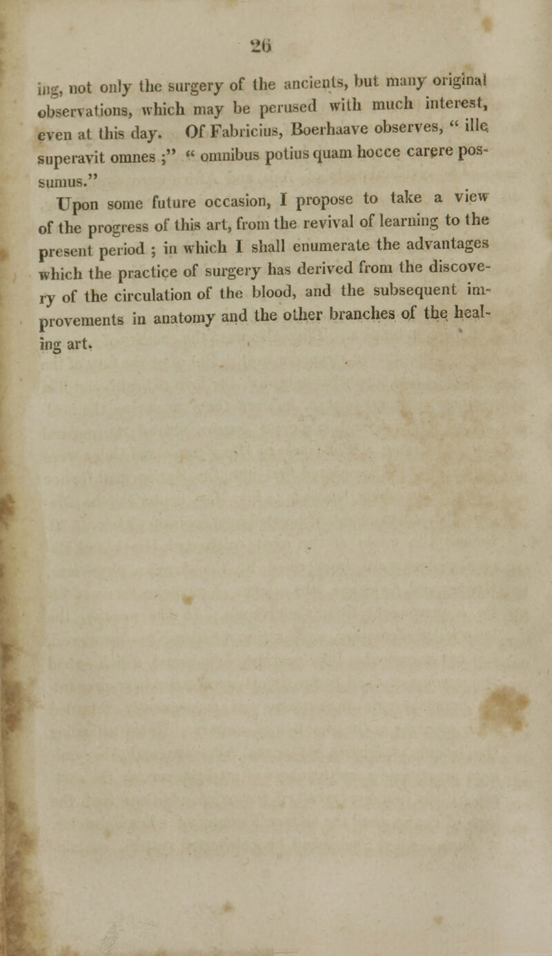 i,.g, not only the surgery of the ancients, but many original observations, which may be perused with much interest, even at this day. Of Fabricius, Boerhaave observes, « ille. superavit omnes ; « omnibus potius quam hocce carere pos- fcumus. Upon some future occasion, I propose to take a view of the progress of this art, from the revival of learning to the present period ; in which I shall enumerate the advantages which the practice of surgery has derived from the discove- ry of the circulation of the blood, and the subsequent im- provement? in anatomy and the other branches of the heal- ing art.