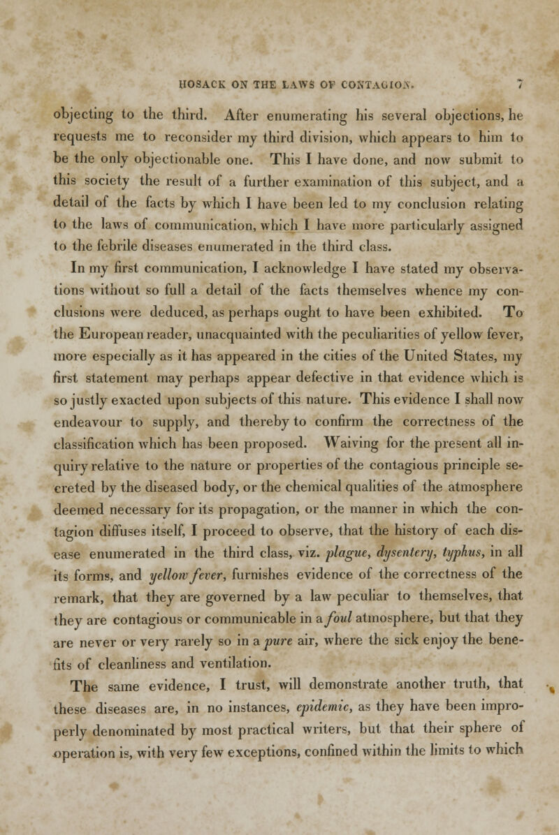 objecting to the third. After enumerating his several objections, he requests me to reconsider my third division, which appears to him to be the only objectionable one. This I have done, and now submit to this society the result of a further examination of this subject, and a detail of the facts by which I have been led to my conclusion relating to the laws of communication, which I have more particularly assigned to the febrile diseases enumerated in the third class. In my first communication, I acknowledge I have stated my observa- tions without so full a detail of the facts themselves whence my con- clusions were deduced, as perhaps ought to have been exhibited. To the European reader, unacquainted with the peculiarities of yellow fever, more especially as it has appeared in the cities of the United States, my first statement may perhaps appear defective in that evidence which is so justly exacted upon subjects of this nature. This evidence I shall now endeavour to supply, and thereby to confirm the correctness of the classification which has been proposed. Waiving for the present all in- quiry relative to the nature or properties of the contagious principle se- creted by the diseased body, or the chemical qualities of the atmosphere deemed necessary for its propagation, or the manner in which the con- tagion diffuses itself, I proceed to observe, that the history of each dis- ease enumerated in the third class, viz. plague, dysentery, typhus, in all its forms, and yellow fever, furnishes evidence of the correctness of the remark, that they are governed by a law peculiar to themselves, that they are contagious or communicable in afoul atmosphere, but that they are never or very rarely so in a pure air, where the sick enjoy the bene- fits of cleanliness and ventilation. The same evidence, I trust, will demonstrate another truth, that these diseases are, in no instances, epidemic, as they have been impro- perly denominated by most practical writers, but that their sphere of .operation is, with very few exceptions, confined within the limits to which