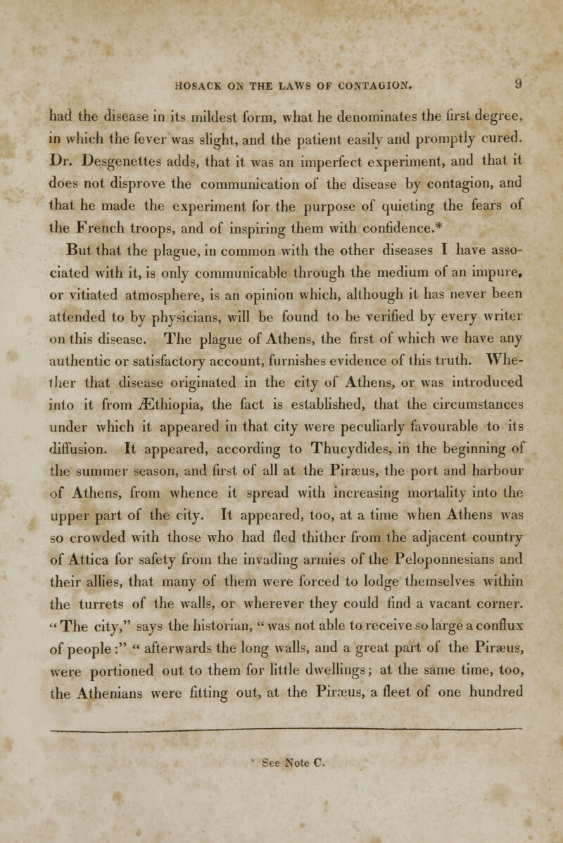 had the disease in its mildest form, what he denominates the first degree, in which the fever was slight, and the patient easily and promptly cured. Dr. Desgenettes adds, that it was an imperfect experiment, and that it does not disprove the communication of the disease by contagion, and that he made the experiment for the purpose of quieting the fears of the French troops, and of inspiring them with confidence.* But that the plague, in common with the other diseases I have asso- ciated with it, is only communicable through the medium of an impure, or vitiated atmosphere, is an opinion which, although it has never been attended to by physicians, will be found to be verified by every writer on this disease. The plague of Athens, the first of which we have any authentic or satisfactory account, furnishes evidence of this truth. Whe- ther that disease originated in the city of Athens, or was introduced into it from ^Ethiopia, the fact is established, that the circumstances under which it appeared in that city were peculiarly favourable to its diffusion. It appeared, according to Thucydides, in the beginning of the summer season, and first of all at the Piraeus, the port and harbour of Athens, from whence it spread with increasing mortality into the upper part of the city. It appeared, too, at a time when Athens was so crowded with those who had fled thither from the adjacent country of Attica for safety from the invading armies of the Peloponnesians and their allies, that many of them were forced to lodge themselves within the turrets of the walls, or wherever they could find a vacant corner.  The city, says the historian,  was not able to receive so large a conflux of people:  afterwards the long walls, and a great part of the Piraeus, were portioned out to them for little dwellings; at the same time, too, the Athenians were fitting out, at the Piraeus, a fleet of one hundred See Note C.