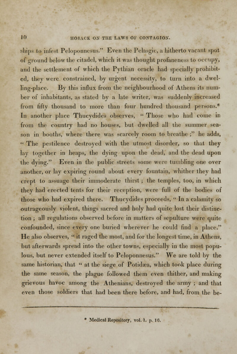 ships to infest Peloponnesus. Even the Pelasgic, a hitherto vacant spot of ground below the citadel, which it was thought profaneness to occupy, and the settlement of which the Pythian oracle had specially prohibit- ed, they were constrained, by urgent necessity, to turn into a dwel- ling-place. By this influx from the neighbourhood of Athens its num- ber of inhabitants, as stated by a late writer, was suddenly increased from fifty thousand to more than four hundred thousand persons.* In another place Thucydides observes,  Those who had come in from the country had no houses, but dwelled all the summer sea- son in booths, where there was scarcely room to breathe ; he adds,  The pestilence destroyed with the utmost disorder, so that they lay together in heaps, the dying upon the dead, and the dead upon the dying. Even in the public streets some were tumbling one over another, or lay expiring round about every fountain, whither they had crept to assuage their immoderate thirst; the temples, too, in which they had erected tents for their reception, were full of the bodies of those who had expired there. Thucydides proceeds,  In a calamity so outrageously violent, things sacred and holy had quite lost their distinc- tion ; all regulations observed before in matters of sepulture were quite confounded, since every one buried wherever he could find a place. He also observes,  it raged the most, and for the longest time, in Athens, but afterwards spread into the other towns, especially in the most popu- lous, but never extended itself to Peloponnesus. We are told by the same historian, that  at the siege of Potidaea, which took place during the same season, the plague followed them even thither, and making grievous havoc among the Athenians, destroyed the army ; and that even those soldiers that had been there before, and had, from the be- Medical Repository, vol.1, p. 16. mdt