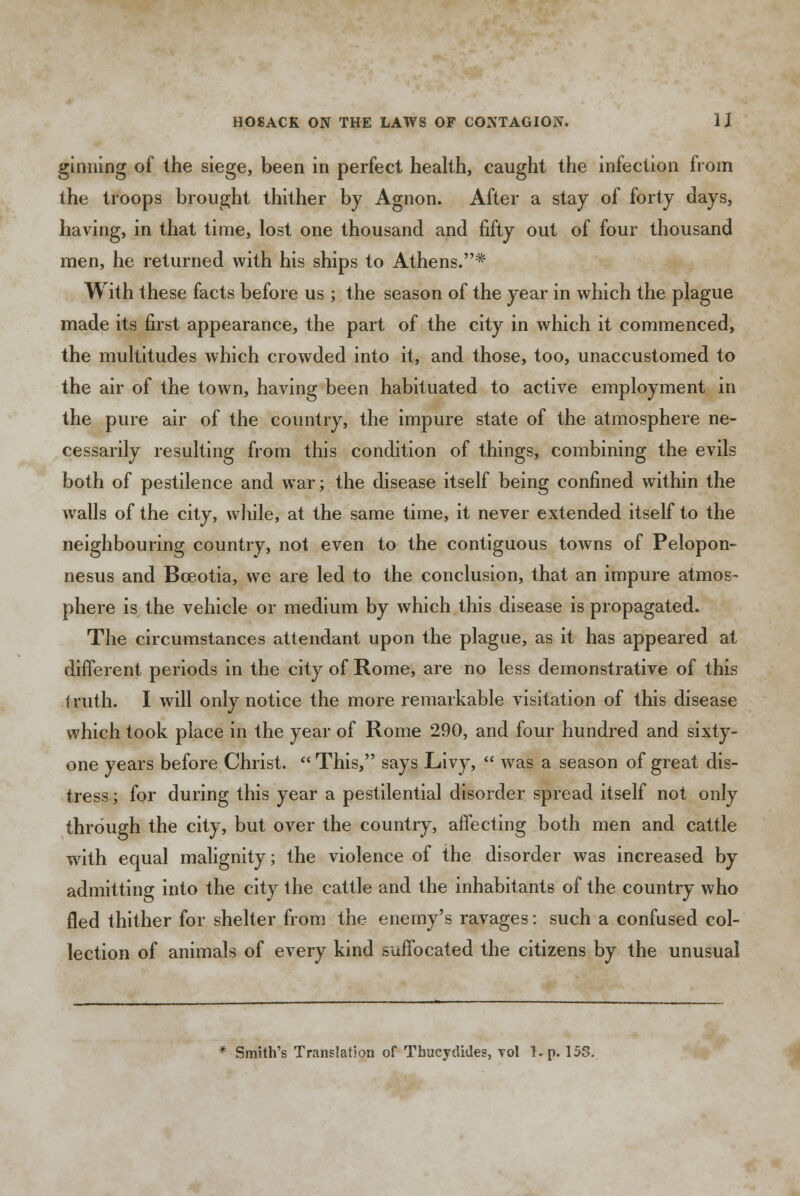 ginning of the siege, been in perfect health, caught the infection from the troops brought thither by Agnon. After a stay of forty days, having, in that time, lost one thousand and fifty out of four thousand men, he returned with his ships to Athens.* With these facts before us ; the season of the year in which the plague made its first appearance, the part of the city in which it commenced, the multitudes which crowded into it, and those, too, unaccustomed to the air of the town, having been habituated to active employment in the pure air of the country, the impure state of the atmosphere ne- cessarily resulting from this condition of things, combining the evils both of pestilence and war; the disease itself being confined within the walls of the city, while, at the same time, it never extended itself to the neighbouring country, not even to the contiguous towns of Pelopon- nesus and Bceotia, we are led to the conclusion, that an impure atmos- phere is the vehicle or medium by which this disease is propagated. The circumstances attendant upon the plague, as it has appeared at different periods in the city of Rome, are no less demonstrative of this truth. I will only notice the more remarkable visitation of this disease which took place in the year of Rome 290, and four hundred and sixty- one years before Christ.  This, says Livy,  was a season of great dis- tress ; for during this year a pestilential disorder spread itself not only through the city, but over the country, affecting both men and cattle with equal malignity; the violence of the disorder was increased by admitting into the city the cattle and the inhabitants of the country who fled thither for shelter from the enemy's ravages: such a confused col- lection of animals of every kind suffocated the citizens by the unusual * Smith's Translation of Thucydides, vol l.p. 15S.