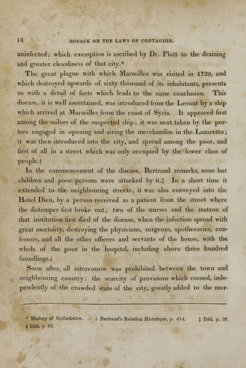 uninfected; which exemption is ascribed by Dr. Plott to the draining and greater cleanliness of that city.* The great plague with which Marseilles was visited in 1720, and which destroyed upwards of sixty thousand of its inhabitants, presents us with a detail of facts which leads to the same conclusion. This disease, it is well ascertained, was introduced from the Levant by a ship which arrived at Marseilles from the coast of Syria. It appeared first among the sailors of the suspected ship; it was next taken by the por- ters engaged in opening and airing the merchandise in the Lazaretto; it was then introduced into the city, and spread among the poor, and first of all in a street which was only occupied by the lower class of people.f In the commencement of the disease, Bertrand remarks, none but children and poor persons were attacked by it.J In a short time it extended to the neighbouring streets; it was also conveyed into the Hotel Dieu, by a person received as a patient from the street where the distemper first broke out; two of the nurses and the matron of that institution first died of the disease, when the infection spread with great mortality, destroying the physicians, surgeons, apothecaries, con- fessors, and all the other officers and servants of the house, with the whole of the poor in the hospital, including above three hundred foundlings.^ Soon after, all intercourse was prohibited between the town and neighbouring country: the scarcity of provisions which ensued, inde- pendently of the crowded state of the city, greatly added to the mor- * History of Oxfordshire. t Bertrand'g Relation Historique, p. 414. J Ibid. p. 50- § Ibid. p. 92.