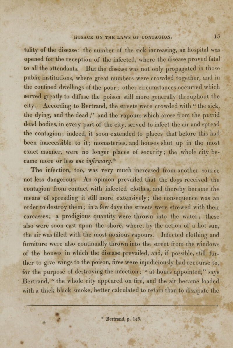 tality of the disease: the number of the sick increasing, an hospital was opened for the reception of the infected, where the disease proved fatal to all the attendants. But the disease was not only propagated in those public institutions, where great numbers were crowded together, and in the confined dwellings of the poor; other circumstances occurred which served greatly to diffuse the poison still more generally throughout the city. According to Bertrand, the streets were crowded with  the sick, the dying, and the dead; and the vapours which arose from the putrid dead bodies, in every part of the city, served to infect the air and spread the contagion; indeed, it soon extended to places that before this had been inaccessible to it; monasteries, and houses shut up in the most exact manner, were no longer places of security; the whole city be- came more or less one infirmary.* The infection, too, was very much increased from another source not less dangerous. An opinion prevailed that the dogs received the contagion from contact with infected clothes, and thereby became the means of spreading it still more extensively; the consequence was an order to destroy them; in a few days the streets were strewed with their carcasses; a prodigious quantity were thrown into the water; these also were soon cast upon the shore, where, by the action of a hot sun, the air was filled with the most noxious vapours. Infected clothing and furniture were also continually thrown into the street from the windows of the houses in which the disease prevailed, and, if possible, still fur- ther to give wings to the poison, fires were injudiciously had recourse to, for the purpose of destroying the infection;  at hours appointed, says Bertrand,  the whole city appeared on fire, and the air became loaded with a thick black smoke, better calculated to retain than to dissipate the * Bertrand, p. 145.