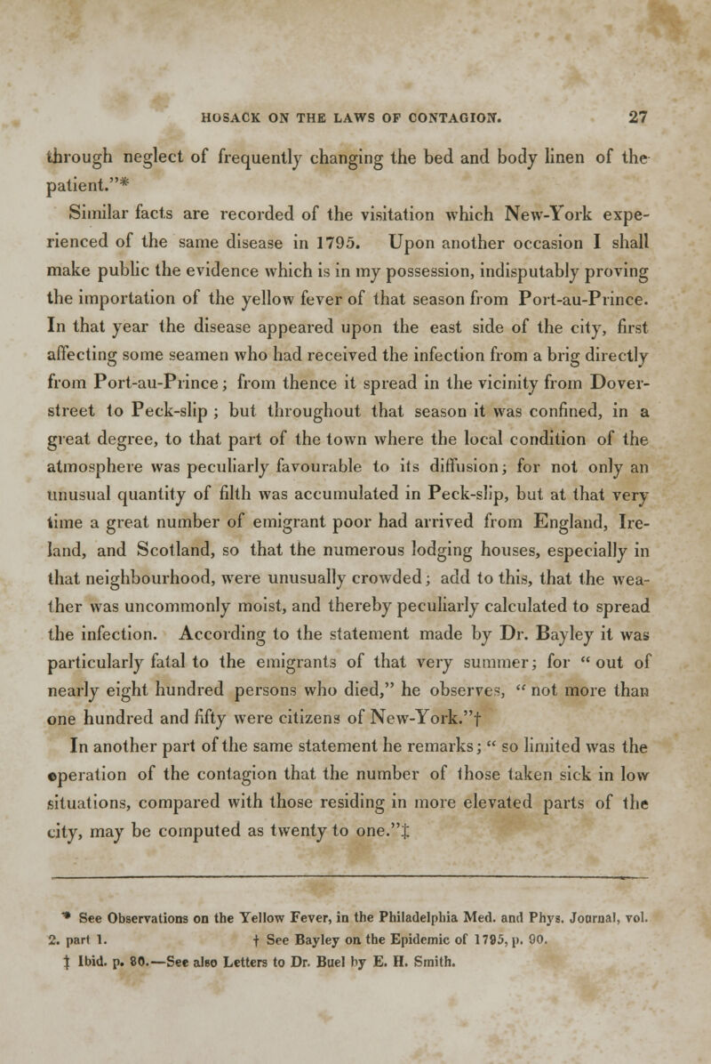 through neglect of frequently changing the bed and body linen of the patient.* Similar facts are recorded of the visitation which New-York expe- rienced of the same disease in 1795. Upon another occasion I shall make public the evidence which is in my possession, indisputably proving the importation of the yellow fever of that season from Port-au-Prince. In that year the disease appeared upon the east side of the city, first affecting some seamen who had received the infection from a brig directly from Port-au-Prince; from thence it spread in the vicinity from Dover- street to Peck-slip ; but throughout that season it was confined, in a great degree, to that part of the town where the local condition of the atmosphere was peculiarly favourable to its diffusion; for not only an unusual quantity of filth was accumulated in Peck-slip, but at that very time a great number of emigrant poor had arrived from England, Ire- land, and Scotland, so that the numerous lodging houses, especially in that neighbourhood, were unusually crowded; add to this, that the wea- ther was uncommonly moist, and thereby peculiarly calculated to spread the infection. According to the statement made by Dr. Bayley it was particularly fatal to the emigrants of that very summer; for out of nearly eight hundred persons who died, he observes,  not more than one hundred and fifty were citizens of New-York.f In another part of the same statement he remarks;  so limited was the operation of the contagion that the number of those taken sick in low situations, compared with those residing in more elevated parts of the city, may be computed as twenty to one.J * See Observations on the Yellow Fever, in the Philadelphia Med. and Phys. Journal, vol. 2. part 1. f See Bayley on the Epidemic of 1795, p. 90. X Ibid. p. 80.—See also Letters to Dr. Buel by E. H. Smith.