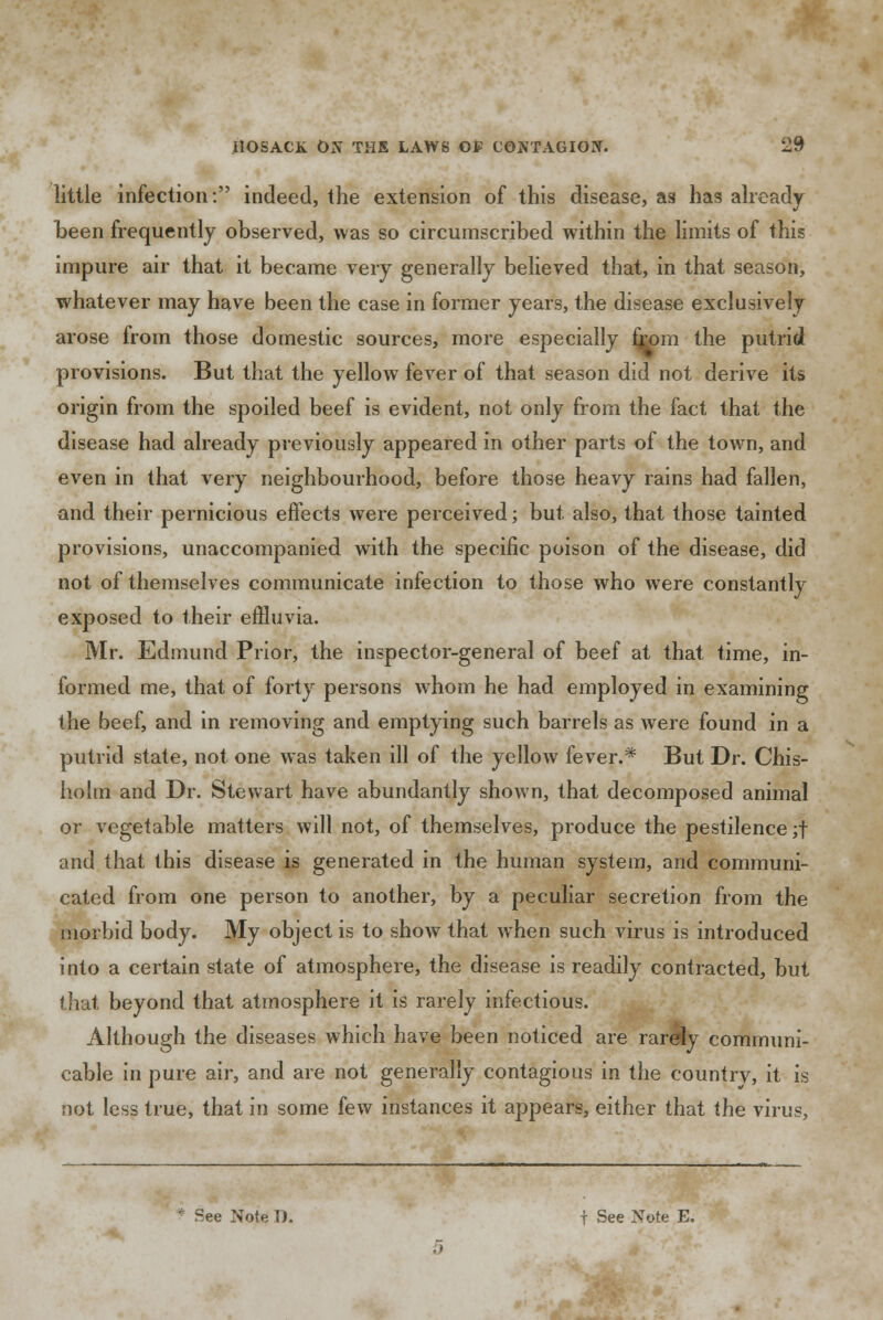 little infection: indeed, the extension of this disease, as has already been frequently observed, was so circumscribed within the limits of this impure air that it became very generally believed that, in that season, whatever may have been the case in former years, the disease exclusively arose from those domestic sources, more especially from the putrid provisions. But that the yellow fever of that season did not derive its origin from the spoiled beef is evident, not only from the fact that the disease had already previously appeared in other parts of the town, and even in that very neighbourhood, before those heavy rains had fallen, and their pernicious effects were perceived; but also, that those tainted provisions, unaccompanied with the specific poison of the disease, did not of themselves communicate infection to those who were constantly exposed to their effluvia. Mr. Edmund Prior, the inspector-general of beef at that time, in- formed me, that of forty persons whom he had employed in examining the beef, and in removing and emptying such barrels as were found in a putrid state, not one was taken ill of the yellow fever.* But Dr. Chis- holm and Dr. Stewart have abundantly shown, that decomposed animal or vegetable matters will not, of themselves, produce the pestilence ;f and that this disease is generated in the human system, and communi- cated from one person to another, by a peculiar secretion from the morbid body. My object is to show that when such virus is introduced into a certain state of atmosphere, the disease is readily contracted, but that beyond that atmosphere it is rarely infectious. Although the diseases which have been noticed are rarely communi- cable in pure air, and are not generally contagious in the countrv, it is not less true, that in some few instances it appears, either that the virus, * See Note D. t See Note E.