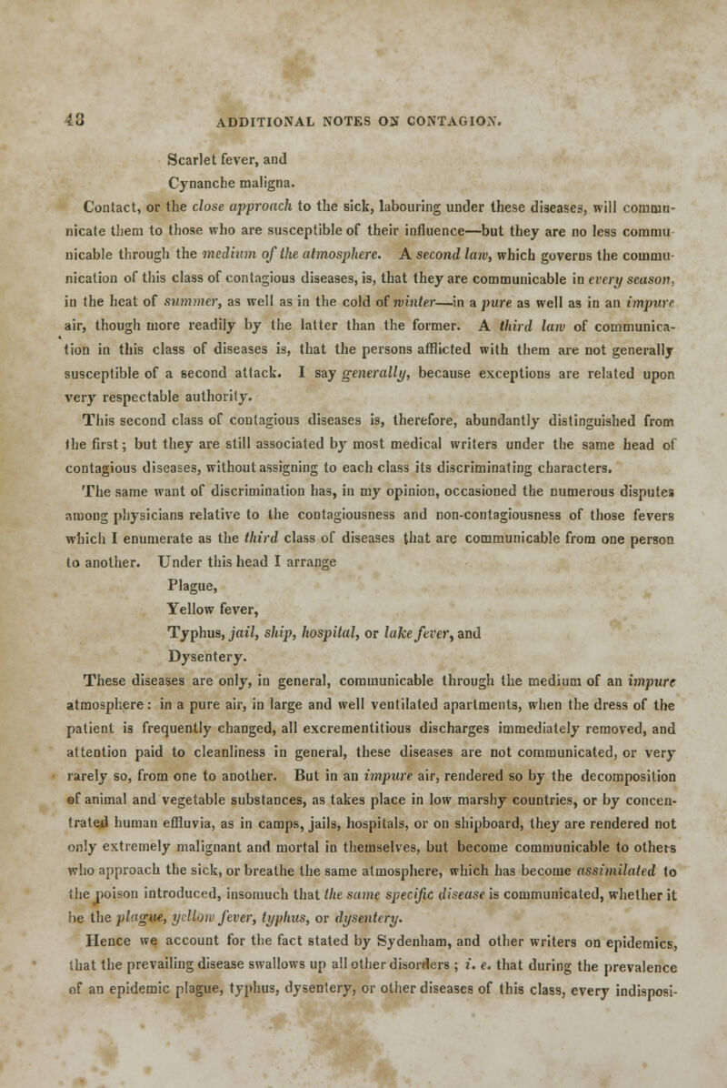 Scarlet fever, and Cynanche maligna. Contact, or the close approach to the sick, labouring under these diseases, will commu- nicate them to those who are susceptible of their influence—but they are no less commu nicable through the medium of the atmosphere. A second law, which governs the commu nication of this class of contagious diseases, is, that they are communicable in every season. in the heat of summer, as well as in the cold of winter—in a pure as well as in an impure air, though more readily by the latter than the former. A third law of communica- tion in this class of diseases is, that the persons afflicted with them are not generally susceptible of a second attack. I say generally, because exceptions are related upon very respectable authority. This second class of contagious diseases is, therefore, abundantly distinguished from the first; but they are still associated by most medical writers under the same head of contagious diseases, without assigning to each class its discriminating characters. The same want of discrimination has, in my opinion, occasioned the numerous disputes among physicians relative to the contagiousness and non-contagiousness of those fevers which I enumerate as the third class of diseases that are communicable from one person to another. Under this head I arrange Plague, Yellow fever, Typhus, jail, ship, hospital, or lake fever, and Dysentery. These diseases are only, in general, communicable through the medium of an impure atmosphere: in a pure air, in large and well ventilated apartments, when the dress of the patient is frequently changed, all excrementitious discharges immediately removed, and attention paid to cleanliness in general, these diseases are not communicated, or very rarely so, from one to another. But in an impure air, rendered so by the decomposition ©f animal and vegetable substances, as takes place in low marshy countries, or by concen- trated human effluvia, as in camps, jails, hospitals, or on shipboard, they are rendered not only extremely malignant and mortal in themselves, but become communicable to others who approach the sick, or breathe the same atmosphere, which has become assiinilated to the poison introduced, insomuch that the same specific disease is communicated, whether it be the plague, yellow fever, typhus, or dysentery. Hence we account for the fact stated by Sydenham, and other writers on epidemics, that the prevailing disease swallows up all other disorders ; i. e. that during the prevalence of an epidemic plague, typhus, dysentery, or other diseases of this class, every indisposi-