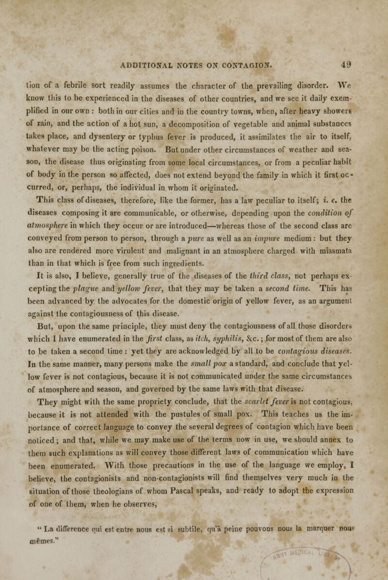 tion of a febrile sort readily assumes the character of the prevailing disorder. We know this to be experienced in the diseases of other countries, and we see it daily exem- plified in our own : both in our cities and in the country towns, when, after heavy showers of rain, and the action of a hot sun, a decomposition of vegetable and animal substances takes place, and dysentery or typhus fever is produced, it assimilates the air to itself, whatever may be the acting poison. But under other circumstances of weather and sea- son, the disease thus originating from some local circumstances, or from a peculiar habit of body in the person so affected, does not extend beyond the family in which it first oc • curred, or, perhaps, the individual in whom it originated. This class of diseases, therefore, like the former, has a law peculiar to itself; i. e. the diseases composing it are communicable, or otherwise, depending upon the condition of atmosphere in which they occur or are introduced—whereas those of the second class are conveyed from person to person, through a pure as well as an impure medium : but they also are rendered more virulent and malignant in an atmosphere charged with miasmata than in that which is free from such ingredients. It is also, I believe, generally true of the diseases of the third class, not perhaps ex- cepting the plague and yellow fever, that they may be taken a second time. This has been advanced by the advocates for the domestic origin of yellow fever, as an argument against the contagiousness of this disease. But, upon the same principle, they must deny the contagiousness of all those disorders, which I have enumerated in the first class, as itch, syphilis, Sec.; for most of them are also to be taken a second time : yet they are acknowledged by all to be contagious diseases. In the same manner, many persons make the small pox a standard, and conclude that yel- low fever is not contagious, because it is not communicated under the same circumstances of atmosphere and seasou, and governed by the same laws with that disease. They might with the same propriety conclude, that the scarlet fever is not contagious, because it is not attended with the pustules of small pox. This teaches us the im- portance of correct language to convey the several degrees of contagion which have been noticed ; and that, while we may make use of the terms now in use, we should annex to them such explanations as will convey those different laws of communication which have been enumerated. With those precautions in the use of the language we employ, I believe, the contagionists and non-contagionists will find themselves very much iu the situation of those theologians of whom Pascal speaks, and ready to adopt the expression of one of them, when he observes,  La difference qui est entre nous est si subtile, qu'a peine pouvons nous la marquer nou? mfimes.'