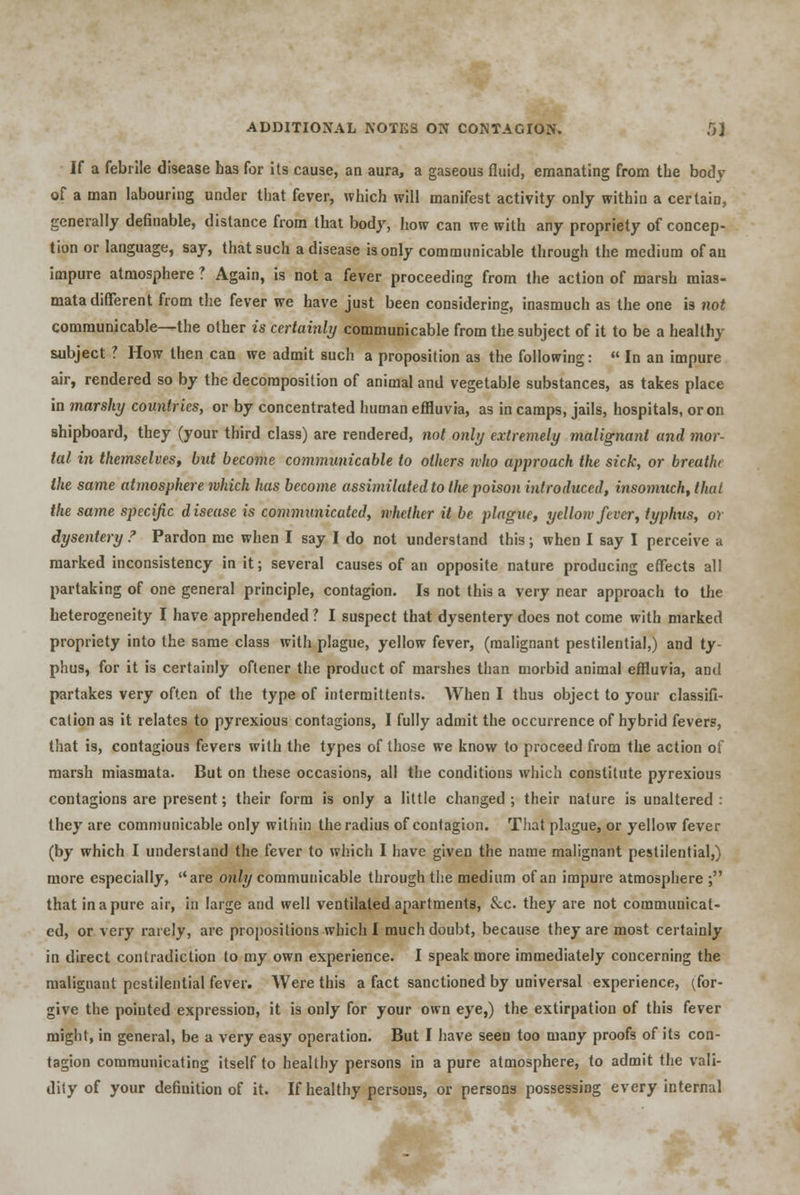 If a febrile disease has for its cause, an aura, a gaseous fluid, emanating from the body of a man labouring under that fever, which will manifest activity only within a certain, generally definable, distance from that body, how can we with any propriety of concep- tion or language, say, that such a disease is only communicable through the medium of an impure atmosphere ? Again, is not a fever proceeding from the action of marsh mias- mata different from the fever we have just been considering, inasmuch as the one is not communicable—the other is certainly communicable from the subject of it to be a healthy subject ? How then can we admit such a proposition as the following:  In an impure air, rendered so by the decomposition of animal and vegetable substances, as takes place in marshy countries, or by concentrated human effluvia, as in camps, jails, hospitals, or on shipboard, they (your third class) are rendered, not only extremely malignant and mor- tal in themselves, but become communicable to others who approach the sick, or breath the same atmosphere which has become assimilated to Hie poison introduced, insomuch, that the same specific disease is communicated, whether it be plague, yellow fever, typhus, or dysentery ? Pardon me when I say I do not understand this; when I say I perceive a marked inconsistency in it; several causes of an opposite nature producing effects all partaking of one general principle, contagion. Is not this a very near approach to the heterogeneity I have apprehended ? I suspect that dysentery does not come with marked propriety into the same class with plague, yellow fever, (malignant pestilential,) and ty- phus, for it is certainly oftener the product of marshes than morbid animal effluvia, and partakes very often of the type of intermittents. When I thus object to your classifi- cation as it relates to pyrexious contagions, I fully admit the occurrence of hybrid fevers, that is, contagious fevers with the types of those we know to proceed from the action of marsh miasmata. But on these occasions, all the conditions which constitute pyrexious contagions are present; their form is only a little changed ; their nature is unaltered : they are communicable only within the radius of contagion. That plague, or yellow fever (by which I understand the fever to which I have given the name malignant pestilential,) more especially, are only communicable through the medium of an impure atmosphere ; that in a pure air, in large and well ventilated apartments, &c. they are not communicat- ed, or very rarely, are propositions which I much doubt, because they are most certainly in direct contradiction to my own experience. I speak more immediately concerning the malignant pestilential fever. Were this a fact sanctioned by universal experience, (for- give the pointed expression, it is only for your own eye,) the extirpation of this fever might, in general, be a very easy operation. But I have seen too many proofs of its con- tagion communicating itself to healthy persons in a pure atmosphere, to admit the vali- dity of your definition of it. If healthy persons, or persons possessing every internal