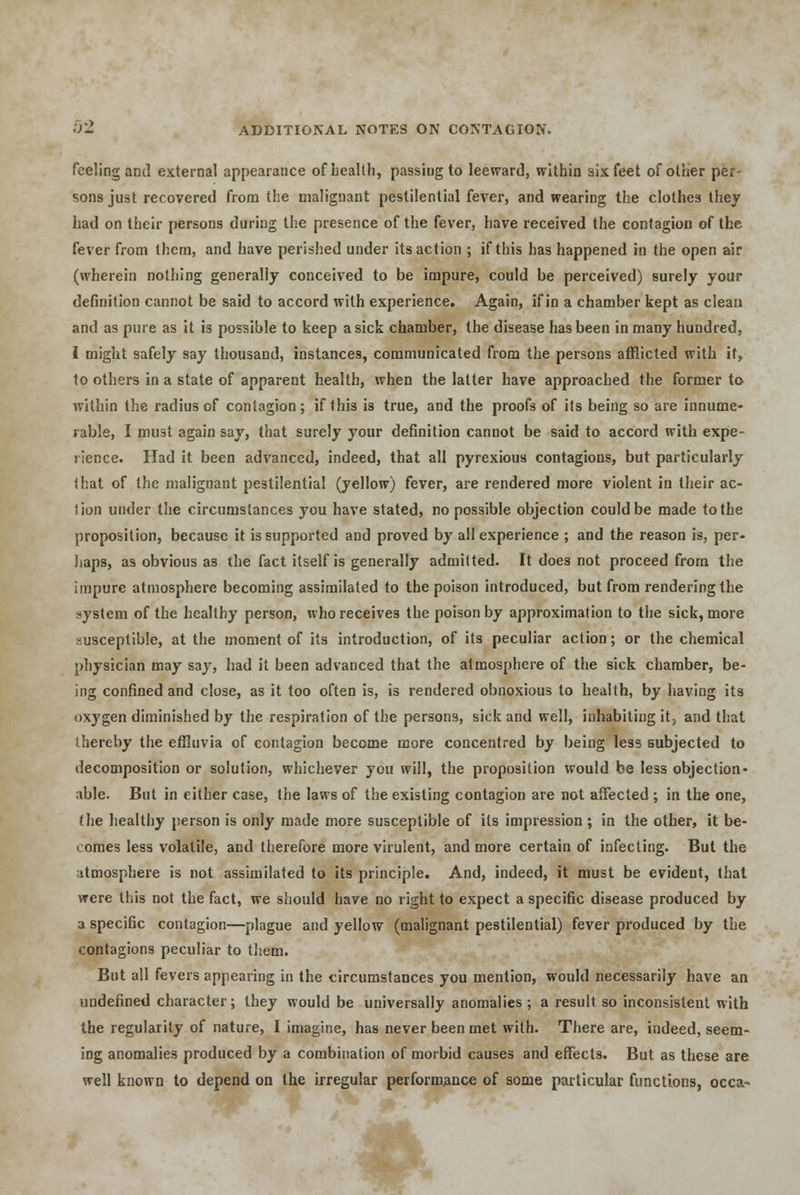 feeling and external appearance of health, passing to leeward, within six feet of other per- sons just recovered from the malignant pestilential fever, and wearing the clothes they had on their persons during the presence of the fever, have received the contagion of the fever from them, and have perished under its action ; if this has happened in the open air (wherein nothing generally conceived to be impure, could be perceived) surely your definition cannot be said to accord with experience. Again, if in a chamber kept as clean and as pure as it is possible to keep a sick chamber, the disease has been in many hundred, I might safely say thousand, instances, communicated from the persons afflicted with it, toothers in a state of apparent health, when the latter have approached the former to within the radius of contagion; if this is true, and the proofs of its being so are innume- rable, I must again say, that surely your definition cannot be said to accord with expe- rience. Had it been advanced, indeed, that all pyrexious contagions, but particularly that of the malignant pestilential (yellow) fever, are rendered more violent in their ac- tion under the circumstances you have stated, no possible objection could be made to the proposition, because it is supported and proved by all experience ; and the reason is, per- haps, as obvious as the fact itself is generally admitted. It does not proceed from the impure atmosphere becoming assimilated to the poison introduced, but from rendering the system of the healthy person, who receives the poison by approximation to the sick, more susceptible, at the moment of its introduction, of its peculiar action; or the chemical physician may say, had it been advanced that the atmosphere of the sick chamber, be- ing confined and close, as it too often is, is rendered obnoxious to health, by having its oxygen diminished by the respiration of the persons, sick and well, inhabiting it5 and that thereby the effluvia of contagion become more concentred by being less subjected to decomposition or solution, whichever you will, the proposition would be less objection- able. But in either case, the laws of the existing contagion are not affected ; in the one, the healthy person is only made more susceptible of its impression ; in the other, it be- comes less volatile, and therefore more virulent, and more certain of infecting. But the atmosphere is not assimilated to its principle. And, indeed, it must be evident, that were this not the fact, we should have no right to expect a specific disease produced by a specific contagion—plague and yellow (malignant pestilential) fever produced by the contagions peculiar to them. But all fevers appearing in the circumstances you mention, would necessarily have an undefined character; they would be universally anomalies ; a result so inconsistent with the regularity of nature, I imagine, has never been met with. There are, indeed, seem- ing anomalies produced by a combination of morbid causes and effects. But as these are well known to depend on the irregular performance of some particular functions, occa-