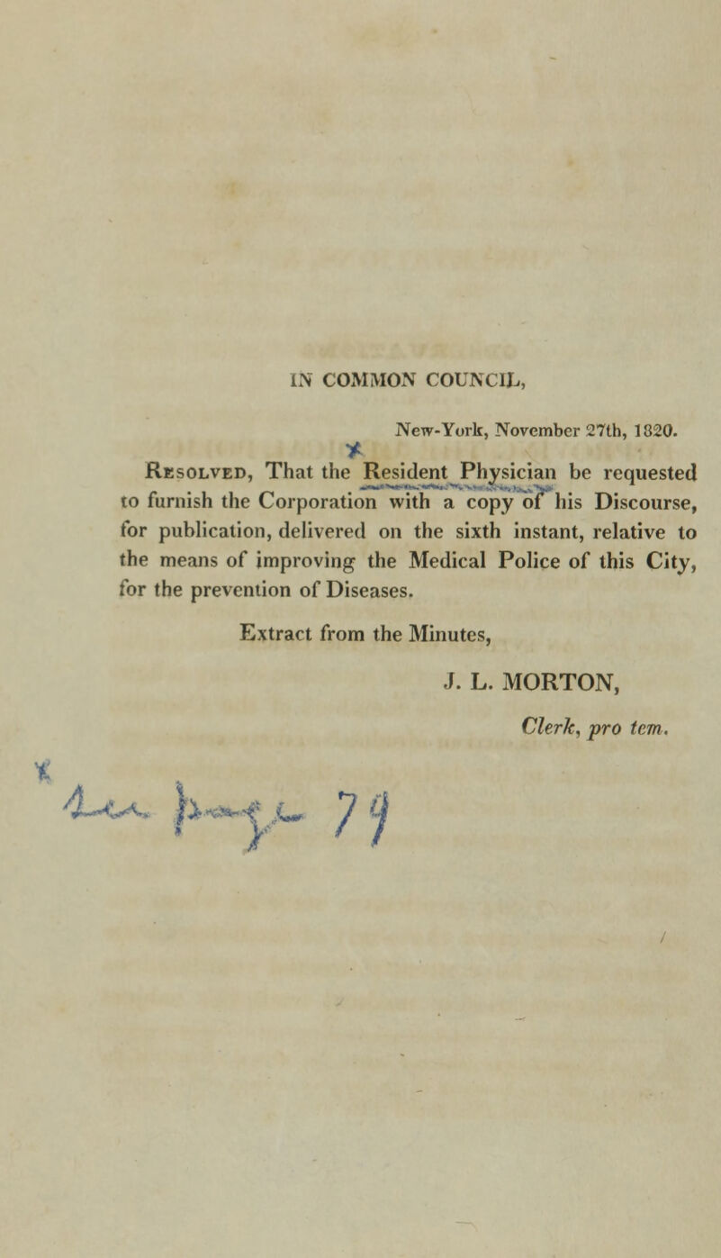 IN COMMON COUNCIL, New-York, November 27th, 1320. * Resolved, That the Resident Physician be requested to furnish the Corporation with a copy of his Discourse, for publication, delivered on the sixth instant, relative to the means of improving the Medical Police of this City, for the prevention of Diseases. Extract from the Minutes, J. L. MORTON, Clerk, pro tern.