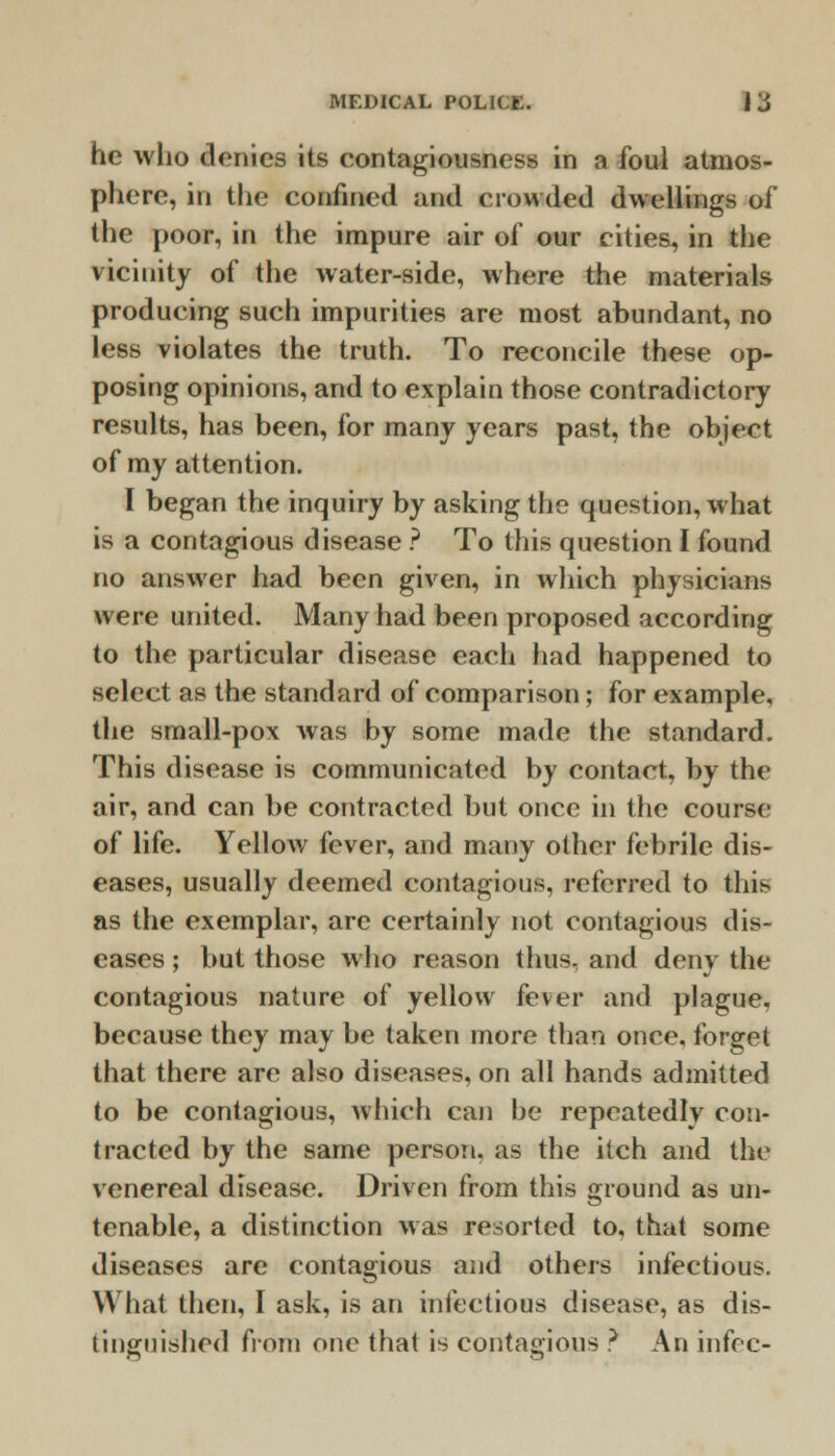 he who denies its contagiousness in a foul atmos- phere, in the confined and crowded dwellings of the poor, in the impure air of our cities, in the vicinity of the water-side, where the materials producing such impurities are most abundant, no less violates the truth. To reconcile these op- posing opinions, and to explain those contradictory results, has been, for many years past, the object of my attention. I began the inquiry by asking the question, what is a contagious disease ? To this question I found no answer had been given, in which physicians were united. Many had been proposed according to the particular disease each had happened to select as the standard of comparison; for example, the small-pox was by some made the standard. This disease is communicated by contact, by the air, and can be contracted but once in the course of life. Yellow fever, and many other febrile dis- eases, usually deemed contagious, referred to this as the exemplar, are certainly not contagious dis- eases ; hut those who reason thus, and deny the contagious nature of yellow fever and plague, because they may be taken more than once, forget that there are also diseases, on all hands admitted to be contagious, which can be repeatedly con- tracted by the same person, as the itch and the venereal disease. Driven from this ground as un- tenable, a distinction was resorted to, that some diseases are contagious and others infectious. What then, I ask, is an infectious disease, as dis- tinguished from one that is contagious ? An infec-