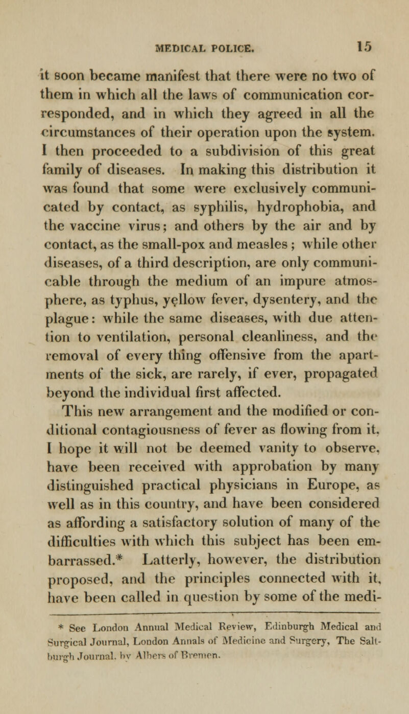 it Boon became manifest that there were no two of them in which all the laws of communication cor- responded, and in which they agreed in all the circumstances of their operation upon the system. I then proceeded to a subdivision of this great family of diseases. In making this distribution it was found that some were exclusively communi- cated by contact, as syphilis, hydrophobia, and the vaccine virus; and others by the air and by contact, as the small-pox and measles ; while other diseases, of a third description, are only communi- cable through the medium of an impure atmos- phere, as typhus, yellow fever, dysentery, and the plague: while the same diseases, with due atten- tion to ventilation, personal cleanliness, and the removal of every thing offensive from the apart- ments of the sick, are rarely, if ever, propagated beyond the individual first affected. This new arrangement and the modified or con- ditional contagiousness of fever as flowing from it. 1 hope it will not be deemed vanity to observe, have been received with approbation by many distinguished practical physicians in Europe, as well as in this country, and have been considered as affording a satisfactory solution of many of the difficulties with which this subject has been em- barrassed.* Latterly, however, the distribution proposed, and the principles connected with it, have been called in question by some of the medi- * See London Annual Medical Review, Edinburgh Medical and Surgical Journal, London Annals of Medicine and Surgery, The Salt- burffh Journal, br Alhers of Bremen.