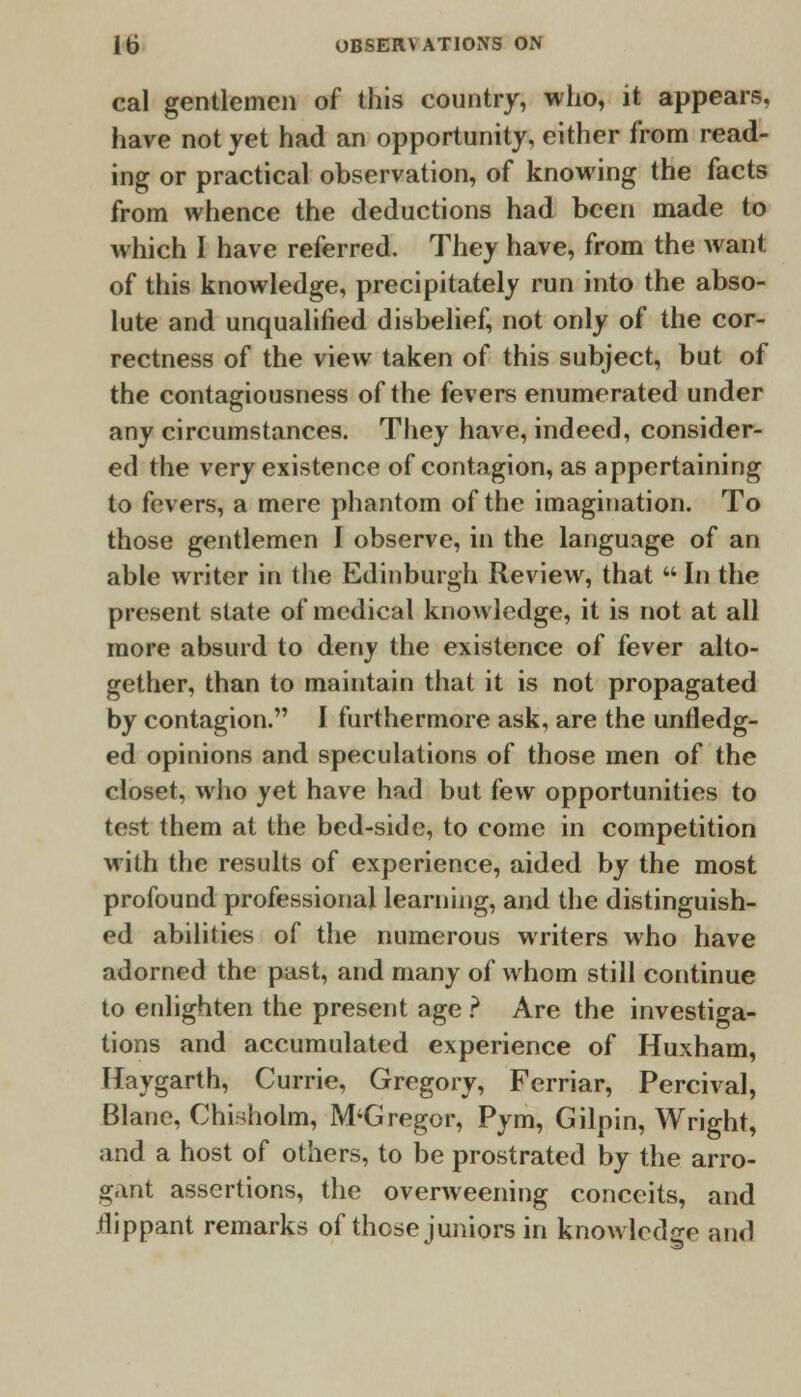 cal gentlemen of this country, who, it appears, have not yet had an opportunity, either from read- ing or practical observation, of knowing the facts from whence the deductions had been made to which I have referred. They have, from the want of this knowledge, precipitately run into the abso- lute and unqualified disbelief, not only of the cor- rectness of the view taken of this subject, but of the contagiousness of the fevers enumerated under any circumstances. They have, indeed, consider- ed the very existence of contagion, as appertaining to fevers, a mere phantom of the imagination. To those gentlemen I observe, in the language of an able writer in the Edinburgh Review, that  In the present state of medical knowledge, it is not at all more absurd to deny the existence of fever alto- gether, than to maintain that it is not propagated by contagion. I furthermore ask, are the unfledg- ed opinions and speculations of those men of the closet, who yet have had but few opportunities to test them at the bed-side, to come in competition with the results of experience, aided by the most profound professional learning, and the distinguish- ed abilities of the numerous writers who have adorned the past, and many of whom still continue to enlighten the present age ? Are the investiga- tions and accumulated experience of Huxham, Haygarth, Currie, Gregory, Ferriar, Percival, Blane, Chiriholm, M'Gregor, Pym, Gilpin, Wright, and a host of others, to be prostrated by the arro- gant assertions, the overweening conceits, and .flippant remarks of those juniors in knowledge and