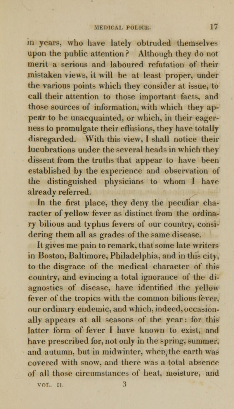 in years, who have lately obtruded themselves upon the public attention ? Although they do not merit a serious and laboured refutation of their mistaken views, it will be at least proper, under the various points which they consider at issue, to call their attention to those important facts, and those sources of information, with which they ap- pear to be unacquainted, or which, in their eager- ness to promulgate their effusions, they have totally disregarded. With this view, I shall notice their lucubrations under the several heads in which they dissent from the truths that appear to have been established by the experience and observation of the distinguished physicians to whom I have already referred. In the first place, they deny the peculiar cha- racter of yellow fever as distinct from the ordina- ry bilious and typhus fevers of our country, consi- dering them all as grades of the same disease. It gives me pain to remark, that some late writers in Boston, Baltimore, Philadelphia, and in this city, to the disgrace of the medical character of this country, and evincing a total ignorance of the di- agnostics of disease, have identified the yellow fever of the tropics with the common bilious fever, our ordinary endemic, and which, indeed, occasion- ally appears at all seasons of the year: for thi* latter form of fever I have known to exist, and have prescribed for, not only in the spring, summer, and autumn, but in midwinter, when,the earth was covered with snow, and there was a total absence of all those circumstances of heat, moisture, and VOL. ii 3