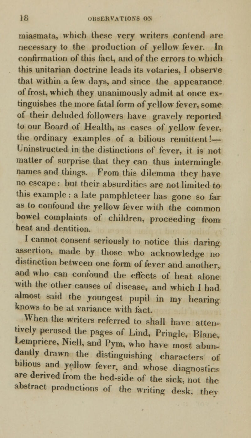 miasmata, which these very writers contend are necessary to the production of yellow fever. In confirmation of this tact, and of the errors to which this unitarian doctrine leads its votaries, I observe that within a few days, and since the appearance of frost, which they unanimously admit at once ex- tinguishes the more fatal form of yellow fever, some of their deluded followers have gravely reported to our Board of Health, as cases of yellow fever. the ordinary examples of a bilious remittent!— Uninstructed in the distinctions of fever, it is not matter of surprise that they can thus intermingle names and things. From this dilemma they have no escape: but their absurdities are not limited to this example : a late pamphleteer has gone so far as to confound the yellow fever with the common bowel complaints of children, proceeding from heat and dentition. I cannot consent seriously to notice this daring assertion, made by those who acknowledge no distinction between one form of fever and another, and who can confound the effects of heat alone with the other causes of disease, and which I had almost said the youngest pupil in my hearing knows to be at variance with fact. When the writers referred to shall have atten- tively perused the pages of Lind, Pringle, Blane, Lempnere, Niell, and Pym, who have most abun- dantly drawn the distinguishing characters of bilious and ynllow fever, and whose diagnostics are denved from the bed-side of the sick, not the abstract productions of the writing desk, thev