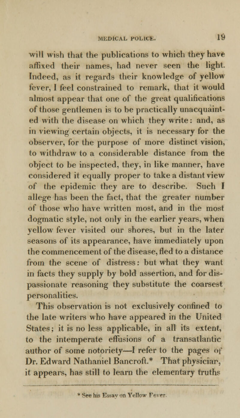 will wish that the publications to which they have affixed their names, had never seen the light. Indeed, as it regards their knowledge of yellow fever, I feel constrained to remark, that it would almost appear that one of the great qualifications of those gentlemen is to be practically unacquaint- ed with the disease on which they write: and, as in viewing certain objects, it is necessary for the observer, for the purpose of more distinct vision, to withdraw to a considerable distance from the object to be inspected, they, in like manner, have considered it equally proper to take a distant view of the epidemic they are to describe. Such I allege has been the fact, that the greater number of those who have written most, and in the most dogmatic style, not only in the earlier years, when yellow fever visited our shores, but in the later seasons of its appearance, have immediately upon the commencement of the disease, fled to a distance from the scene of distress: but what they want in facts they supply by bold assertion, and for dis- passionate reasoning they substitute the coarsest personalities. This observation is not exclusively confined to the late writers who have appeared in the United States; it is no less applicable, in all its extent, to the intemperate effusions of a transatlantic author of some notoriety—I refer to the pages 6f Dr. Edward Nathaniel Bancroft.* That physiciar, it appears, has still to learn the elementary truths * See his Essav on Yellow Fever-