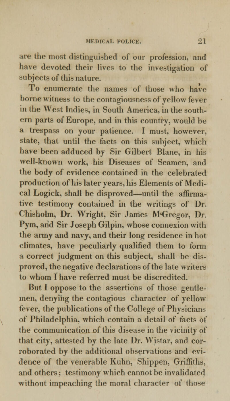 are the most distinguished of our profession, and have devoted their lives to the investigation of subjects of this nature. To enumerate the names of those who have borne witness to the contagiousness of yellow fever in the West Indies, in South America, in the south- ern parts of Europe, and in this country, would be a trespass on your patience. I must, however, state, that until the facts on this subject, which have been adduced by Sir Gilbert Blane, in his well-known work, his Diseases of Seamen, and the body of evidence contained in the celebrated production of his later years, his Elements of Medi- cal Logick, shall be disproved—until the affirma- tive testimony contained in the writings of Dr. Chisholm, Dr. Wright, Sir James M'Gregor, Dr. Pym, arid Sir Joseph Gilpin, whose connexion with the army and navy, and their long residence in hot climates, have peculiarly qualified them to form a correct judgment on this subject, shall be dis- proved, the negative declarations of the late writers to whom I have referred must be discredited. But I oppose to the assertions of those gentle- men, denying the contagious character of yellow fever, the publications of the College of Physicians of Philadelphia, which contain a detail of facts of the communication of this disease in the vicinity of that city, attested by the late Dr. Wistar, and cor- roborated by the additional observations and evi- dence of the venerable Kuhn, Shippen, Griffiths, and others; testimony which cannot be invalidated without impeaching the moral character of those