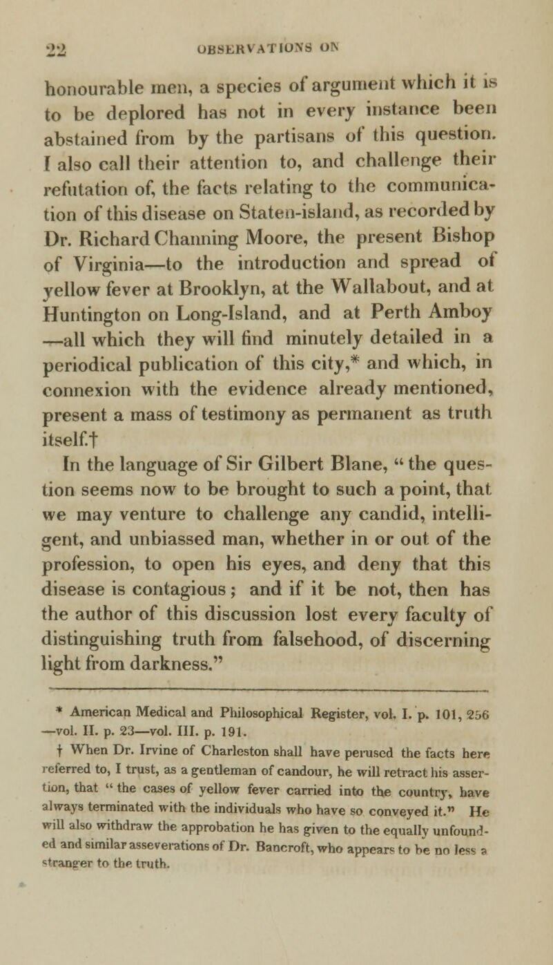 honourable men, a species of argument which it is to be deplored has not in every instance been abstained from by the partisans of this question. [ also call their attention to, and challenge their refutation of, the facts relating to the communica- tion of this disease on Staten-island, as recorded by Dr. Richard Channing Moore, the present Bishop of Virginia—to the introduction and spread of yellow fever at Brooklyn, at the Wallabout, and at Huntington on Long-Island, and at Perth Amboy —all which they will find minutely detailed in a periodical publication of this city,* and which, in connexion with the evidence already mentioned, present a mass of testimony as permanent as truth itself.t In the language of Sir Gilbert Blane,  the ques- tion seems now to be brought to such a point, that we may venture to challenge any candid, intelli- gent, and unbiassed man, whether in or out of the profession, to open his eyes, and deny that this disease is contagious; and if it be not, then has the author of this discussion lost every faculty of distinguishing truth from falsehood, of discerning light from darkness. * American Medical and Philosophical Register, vol. I. p. 101, 256 —vol. II. p. 23—vol. III. p. 191. f When Dr. Irvine of Charleston shall have perused the facts here referred to, I trust, as a gentleman of candour, he will retract his asser- tion, that  the cases of yellow fever carried into the country, have always terminated with the individuals who have so conveyed it. He will also withdraw the approbation he has given to the equally unfound- ed and similar asseverations of Dr. Bancroft, who appear* to be no less a *trang-er to the truth.