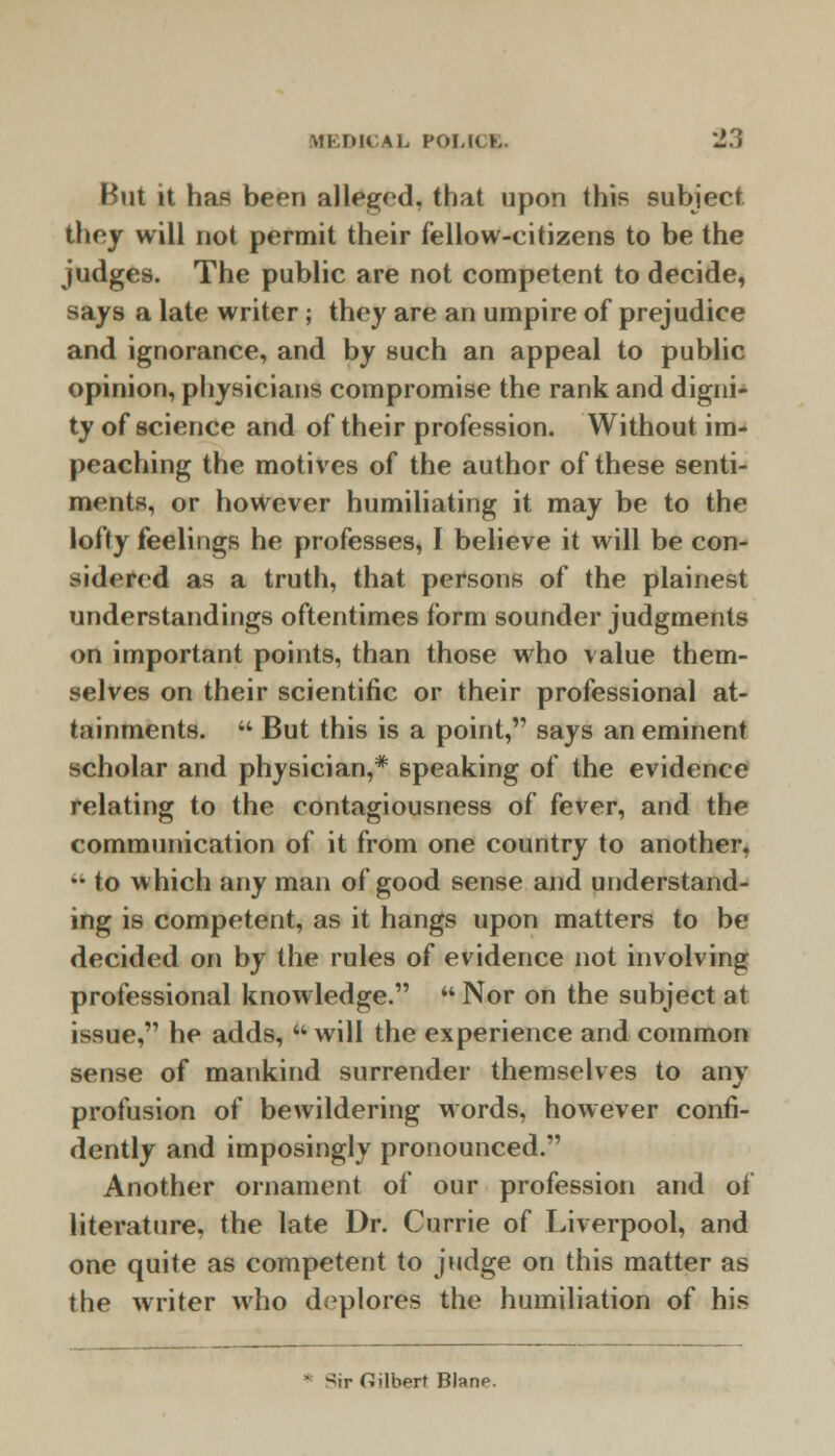 But it haR been alleged, that upon this subject they will not permit their fellow-citizens to be the judges. The public are not competent to decide, says a late writer ; they are an umpire of prejudice and ignorance, and by such an appeal to public opinion, physicians compromise the rank and digni- ty of science and of their profession. Without im- peaching the motives of the author of these senti- ments, or however humiliating it may be to the lofty feelings he professes, I believe it will be con- sidered as a truth, that persons of the plainest understandings oftentimes form sounder judgments on important points, than those who value them- selves on their scientific or their professional at- tainments.  But this is a point, says an eminent scholar and physician,* speaking of the evidence relating to the contagiousness of fever, and the communication of it from one country to another,  to which any man of good sense and understand- ing is competent, as it hangs upon matters to be decided on by the rules of evidence not involving professional knowledge.  Nor on the subject at issue, he adds, will the experience and common sense of mankind surrender themselves to any profusion of bewildering words, however confi- dently and imposingly pronounced. Another ornament of our profession and of literature, the late Dr. Currie of Liverpool, and one quite as competent to judge on this matter as the writer who deplores the humiliation of his Sir Gilbert Blane.