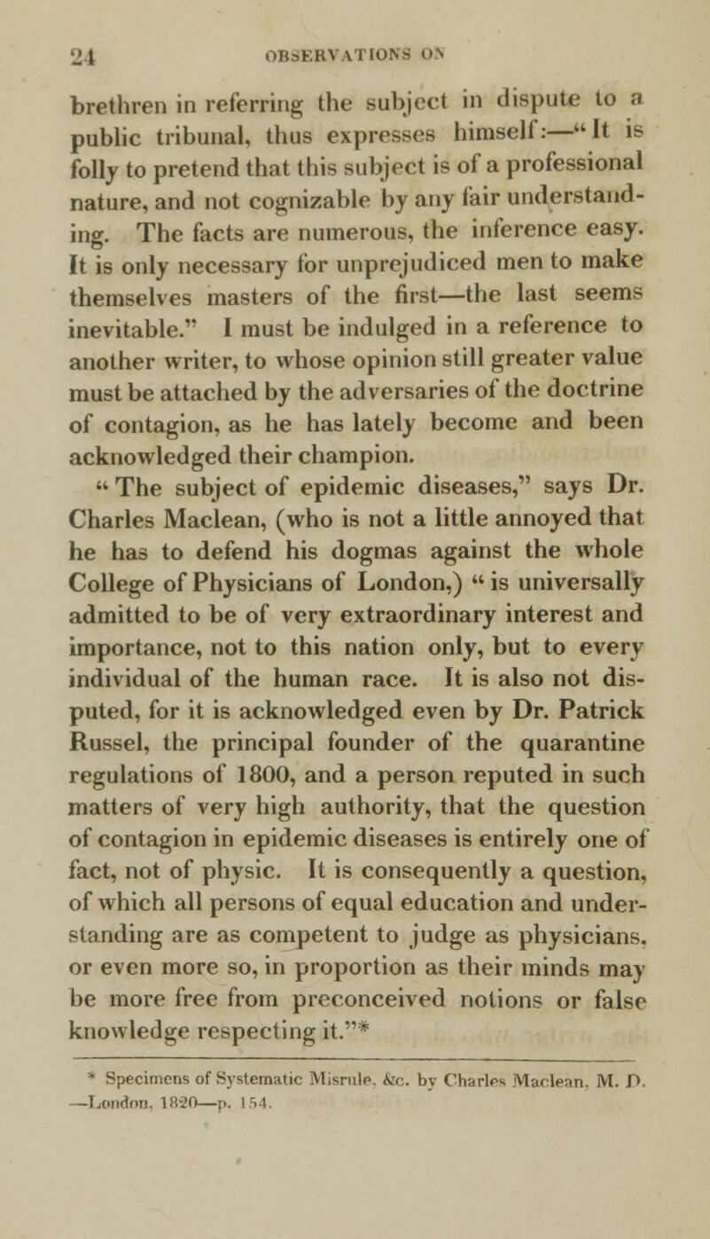 brethren in referring the subject in dispute to a public tribunal, thus expresses himself:—It is folly to pretend that this subject is of a professional nature, and not cognizable by any fair understand- ing. The facts are numerous, the inference easy. It is only necessary for unprejudiced men to make themselves masters of the first—the last seems inevitable. I must be indulged in a reference to another writer, to whose opinion still greater value must be attached by the adversaries of the doctrine of contagion, as he has lately become and been acknowledged their champion.  The subject of epidemic diseases, says Dr. Charles Maclean, (who is not a little annoyed that he has to defend his dogmas against the whole College of Physicians of London.)  is universally admitted to be of very extraordinary interest and importance, not to this nation only, but to every individual of the human race. It is also not dis- puted, for it is acknowledged even by Dr. Patrick Russel, the principal founder of the quarantine regulations of 1800, and a person reputed in such matters of very high authority, that the question of contagion in epidemic diseases is entirely one of fact, not of physic. It is consequently a question, of which all persons of equal education and under- standing are as competent to judge as physicians, or even more so, in proportion as their minds may be more free from preconceived notions or false knowledge respecting it.* * Specimens of Systematic Misrule, <Szc. by Charles Maclean. M. P. -London. 1820—p. 154.