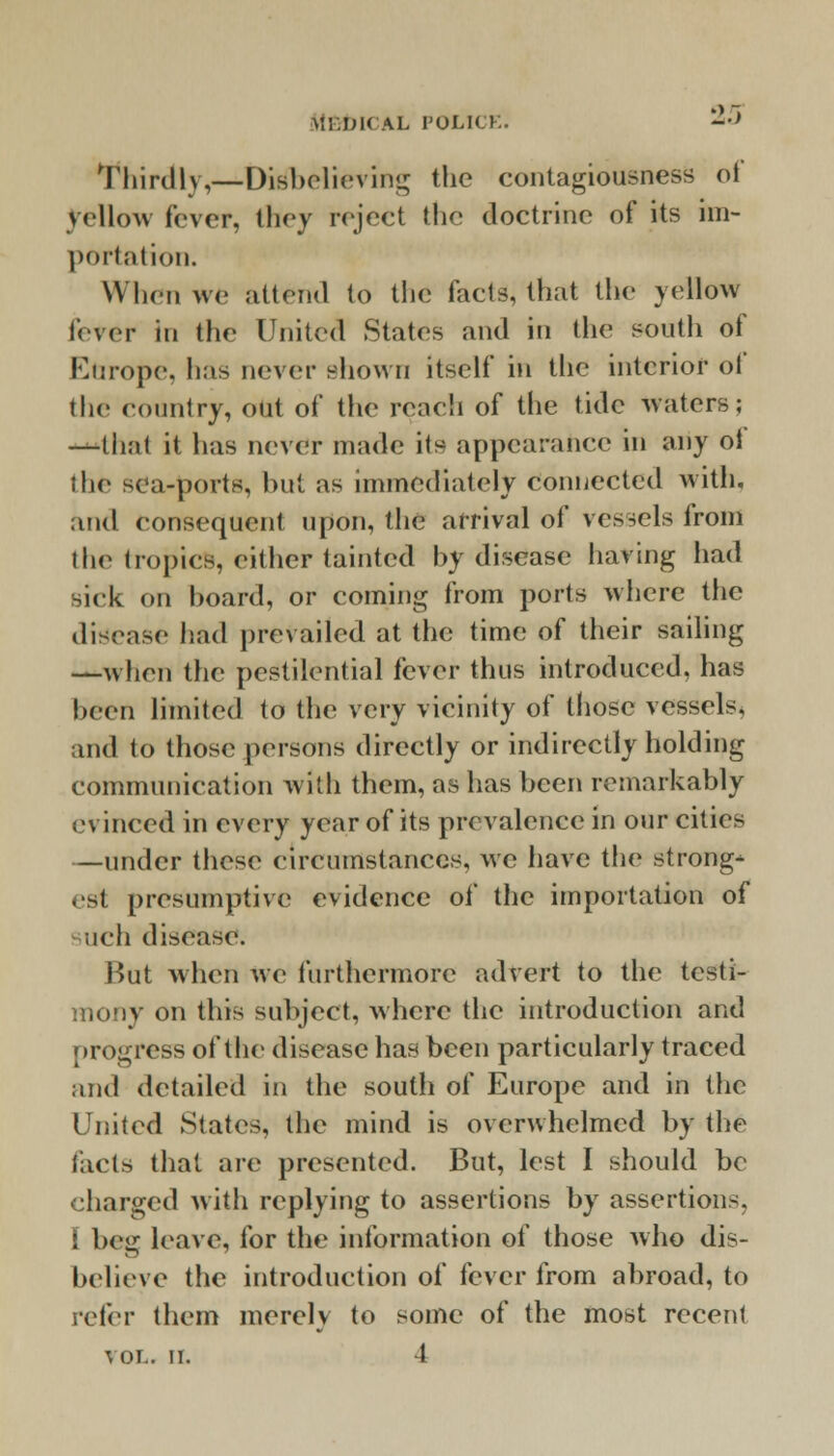 Thirdly,—Disbelieving the contagiousness of yellow fever, they reject the doctrine of its im- portation. When we attend to the facts, that the yellow lever in the United States and in the south of Europe, has never shown itself in the interior of the country, out of the reach of the tide waters; -that it has never made its appearance in any oi the sea-ports, but as immediately Connected with, and consequent upon, the arrival of vessels from the tropics, either tainted by disease having had -iek on hoard, or coming from ports where the disease had prevailed at the time of their sailing —when the pestilential fever thus introduced, has been limited to the very vicinity of those vessels, and to those persons directly or indirectly holding communication with them, as has been remarkably evinced in every year of its prevalence in our cities —under these circumstances, we have the strong- est presumptive evidence of the importation of iuch disease. But when we furthermore advert to the testi- mony on this subject, where the introduction and progress of the disease has been particularly traced and detailed in the south of Europe and in the United States, the mind is overwhelmed by the facts that are presented. But, lest I should be charged with replying to assertions by assertions. ! beg leave, for the information of those who dis- believe the introduction of fever from abroad, to refer them merely to some of the most recent