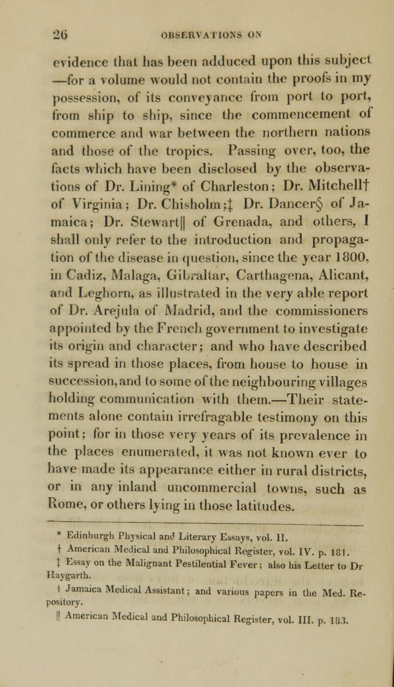 evidence that has been adduced upon this subject —for a volume would not contain the proofs in my possession, of its conveyance from port to port, from ship to ship, since the commencement of commerce and war between the northern nations and those of the tropics. Passing over, too, the facts which have been disclosed by the observa- tions of Dr. Lining* of Charleston; Dr. Mitchellf of Virginia; Dr. Chisholm;} Dr. Dancer§ of Ja- maica; Dr. Stewart|| of Grenada, and others, I shall only refer to the introduction and propaga- tion of the disease in question, since the year 1800. in Cadiz, Malaga, Gibraltar, Carthagena, Alicant, and Leghorn, as illustrated in the very able report of Dr. Arejula of Madrid, and the commissioners appointed by the French government to investigate its origin and character; and who have described its spread in those places, from house to house in succession, and to some of the neighbouring villages holding communication with them.—Their state- ments alone contain irrefragable testimony on this point; for in those very years of its prevalence in the places enumerated, it was not known ever to have made its appearance either in rural districts, or in any inland uncommercial towns, such as Rome, or others lying in those latitudes. * Edinburgh Physical and Literary Essays, vol. 11. t American Medical and Philosophical Register, vol. IV. p. 181. t Essay on the Malignant Pestilential Fever ; also his Letter to Dr Ha) garth. { Jamaica Medical Assistant; and various papers in the Med. Re- pository.