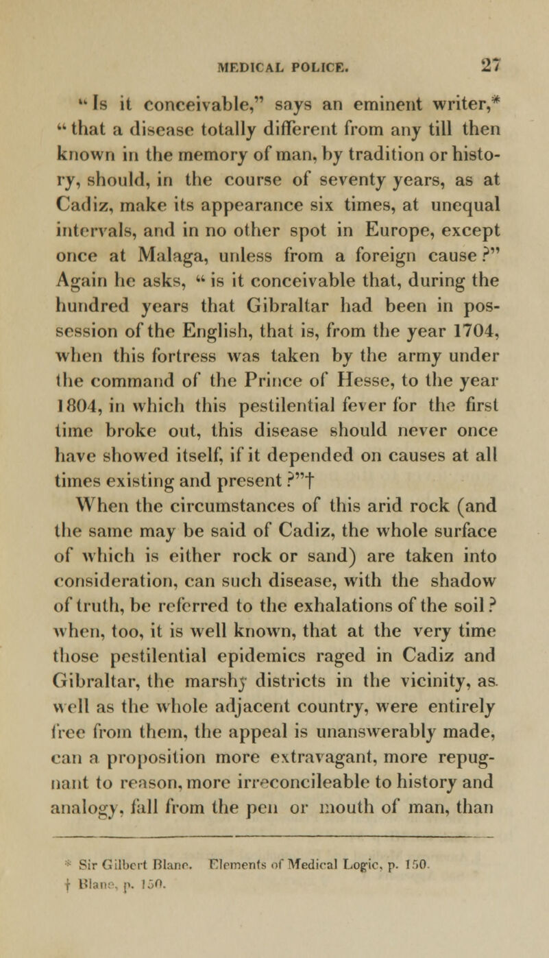 M Is it conceivable, snys an eminent writer,* that a disease totally different from any till then known in the memory of man, by tradition or histo- ry, should, in the course of seventy years, as at Cadiz, make its appearance six times, at unequal intervals, and in no other spot in Europe, except once at Malaga, uidess from a foreign cause ? Again he asks, M is it conceivable that, during the hundred years that Gibraltar had been in pos- session of the English, that is, from the year 1704, when this fortress was taken by the army under the command of the Prince of Hesse, to the year 1804, in which this pestilential fever for the first time broke out, this disease should never once have showed itself, if it depended on causes at all times existing and present ?t When the circumstances of this arid rock (and the same may be said of Cadiz, the whole surface of which is either rock or sand) are taken into consideration, can such disease, with the shadow of truth, be referred to the exhalations of the soil? when, too, it is well known, that at the very time those pestilential epidemics raged in Cadiz and Gibraltar, the marshy districts in the vicinity, as. well as the whole adjacent country, were entirely tree from them, the appeal is unanswerably made, can a proposition more extravagant, more repug- nant to reason, more irreconcileable to history and analogy, tail from the pen or mouth of man, than s Sir Gilbert Btanc. Elements of Medical Logic, p. 150. f Blani ;». !:>o.
