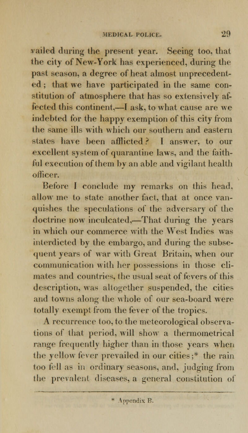 railed during the present year. Seeing too. that the city of New-York has experienced, during the past season, a degree of heat almost unprecedent- ed ; that we have participated in the same con- stitution of atmosphere that has so extensively af- fected this continent,—I ask, to what cause are we indebted for the happy exemption of this city from the same ills with which our southern and eastern states have been afflicted ? I answer, to our excellent system of quarantine laws, and the faith- ful execution of them by an able and vigilant health officer. Before I conclude my remarks on this head, allow me to state another fact, that at once van- quishes the speculations of the adversary of the doctrine now inculcated,—That during the years in which our commerce with the West Indies was interdicted by the embargo, and during the subse- quent years of war with Great Britain, when our communication with her possessions in those cli- mates and countries, the usual seat of fevers of this description, was altogether suspended, the cities and towns along the whole of our sea-hoard were totally exempt from the fever of the tropics. A recurrence1 too, to the meteorological observa- tions of that period, will show a thermometrical range frequently higher than in those years when the yellow i'rwr prevailed in our cities;* the rain too tell as in ordinary seasons, and, judging from the prevalent diseases, a general constitution of