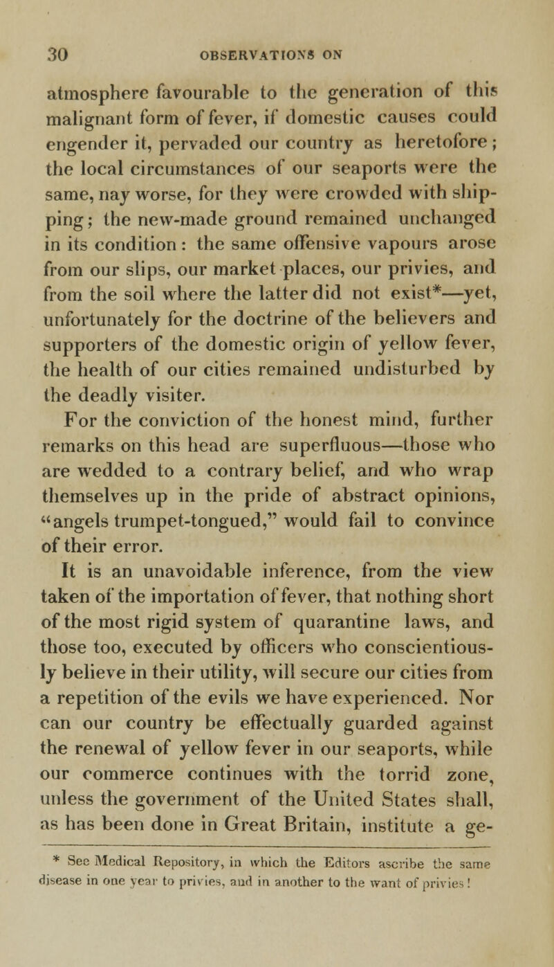 atmosphere favourable to the generation of this malignant form of fever, if domestic causes could engender it, pervaded our country as heretofore ; the local circumstances of our seaports were the same, nay worse, for they were crowded with ship- ping ; the new-made ground remained unchanged in its condition: the same offensive vapours arose from our slips, our market places, our privies, and from the soil where the latter did not exist*—yet, unfortunately for the doctrine of the believers and supporters of the domestic origin of yellow fever, the health of our cities remained undisturbed by the deadly visiter. For the conviction of the honest mind, further remarks on this head are superfluous—those who are wedded to a contrary belief, and who wrap themselves up in the pride of abstract opinions, angels trumpet-tongued, would fail to convince of their error. It is an unavoidable inference, from the view taken of the importation of fever, that nothing short of the most rigid system of quarantine laws, and those too, executed by officers who conscientious- ly believe in their utility, will secure our cities from a repetition of the evils we have experienced. Nor can our country be effectually guarded against the renewal of yellow fever in our seaports, while our commerce continues with the torrid zone, unless the government of the United States shall, as has been done in Great Britain, institute a ge- * Sec Medical Repository, in which the Editors ascribe the same disease in one year to j>ri\ ies. and in another to the want of privies !