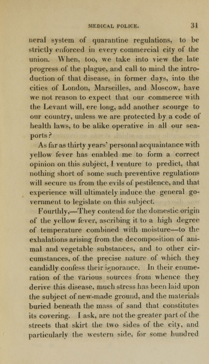 ncral system of quarantine regulations, to be strictly enforced in every commercial city of the union. When, too, we take into view the late progress of the plague, and call to mind the intro- duction of that disease, in former days, into the cities of London, Marseilles, and Moscow, have we not reason to expect that our commerce with the Levant will, ere long, add another scourge to our country, unless we are protected by a code of health laws, to be alike operative in all our sea- ports ? As far as thirty years' personal acquaintance with yellow fever has enabled me to form a correct opinion on this subject, I venture to predict, that nothing short of some such preventive regulations will secure us from the evils of pestilence, and that experience will ultimately induce the general go- vernment to legislate on this subject. Fourthly,—They contend for the domestic origin of the yellow fever, ascribing it to a high degree of temperature combined with moisture—to the exhalations arising from the decomposition of ani- mal and vegetable substances, and to other cir- cumstances, of the precise nature of which they candidly confess their ignorance. In their enume- ration of the various sources from whence they derive this disease, much stress has been laid upon the subject of new-made ground, and the materials buried beneath the mass of sand that constitutes its covering. I ask, are not the greater part of the streets that skirt the two sides of the city, and particularly the western side, for some hundred