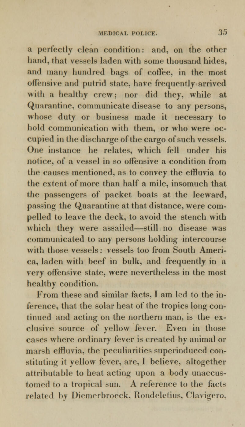 a perfectly clean condition: and, on the other hand, that vessels laden with some thousand hides, and many hundred bags of coffee, in the most offensive and putrid state, have frequently arrived with a healthy crew; nor did they, while at Quarantine, communicate disease to any persons, whose duty or business made it necessary to hold communication with them, or who were oc- cupied in the discharge of the cargo of such vessels. One instance he relates, which fell under his notice, of a vessel in so offensive a condition from the causes mentioned, as to convey the effluvia to the extent of more than half a mile, insomuch that the passengers of packet boats at the leeward, passing the Quarantine at that distance, were com- pelled to leave the deck, to avoid the stench with which they were assailed—still no disease was communicated to any persons holding intercourse with those vessels: vessels too from South Ameri- ca, laden with beef in bulk, and frequently in a very offensive state, were nevertheless in the most healthy condition. From these and similar facts, I am led to the in- ference, that the solar heat of the tropics long con- tinued and acting on the northern man, is the ex- clusive source of yellow fever. Even in those cases where ordinary fever is created by animal or marsh effluvia, the peculiarities superinduced con- stituting it yellow fever, are, I believe, altogether attributable to heat acting upon a body unaccus- tomed to a tropical sun. A reference to the facts related by Diemerbroeck. Rondeletius, Clavigero,