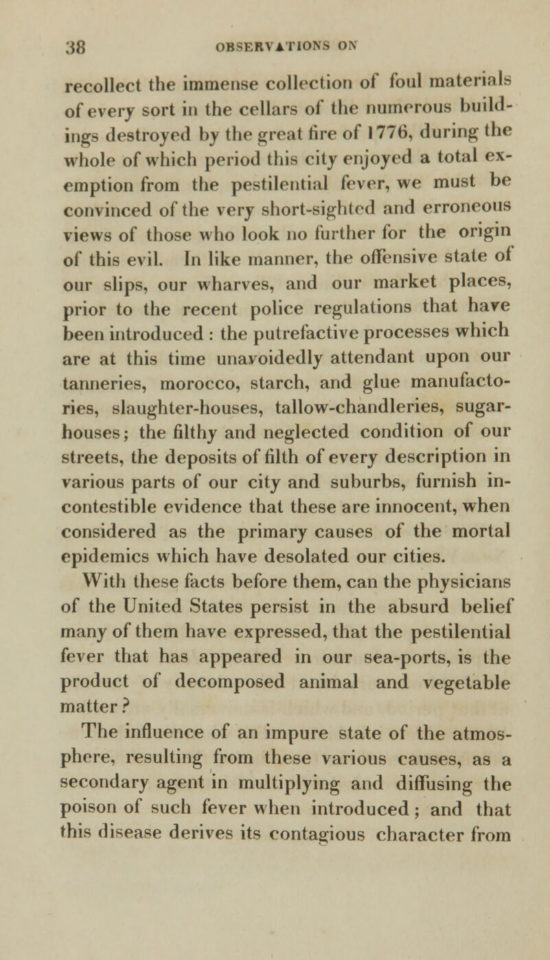 recollect the immense collection of foul materia of every sort in the cellars of the numerous build- ings destroyed by the great fire of 1776, during the whole of which period this city enjoyed a total ex- emption from the pestilential fever, we must be convinced of the very short-sighted and erroneous views of those who look no further for the origin of this evil. In like manner, the offensive state of our slips, our wharves, and our market places, prior to the recent police regulations that have been introduced : the putrefactive processes which are at this time unavoidedly attendant upon our tanneries, morocco, starch, and glue manufacto- ries, slaughter-houses, tallow-chandleries, sugar- houses ; the filthy and neglected condition of our streets, the deposits of filth of every description in various parts of our city and suburbs, furnish in- contestible evidence that these are innocent, when considered as the primary causes of the mortal epidemics which have desolated our cities. With these facts before them, can the physicians of the United States persist in the absurd belief many of them have expressed, that the pestilential fever that has appeared in our sea-ports, is the product of decomposed animal and vegetable matter ? The influence of an impure state of the atmos- phere, resulting from these various causes, as a secondary agent in multiplying and diffusing the poison of such fever when introduced; and that this disease derives its contagious character from