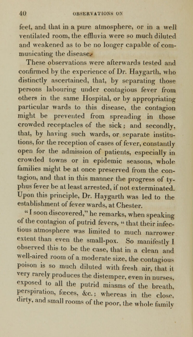 feet, and that in a pure atmosphere, or in a well ventilated room, the effluvia were so much diluted and weakened as to be no longer capable of com- municating the disease.- These observations were afterwards tested and confirmed by the experience of Dr. Haygarth, who distinctly ascertained, that, by separating those persons labouring under contagious fever from others in the same Hospital, or by appropriating particular wards to this disease, the contagion might be prevented from spreading in those crowded receptacles of the sick; and secondly, that, by having such wards, or separate institu- tions, for the reception of cases of fever, constantly open for the admission of patients, especially in crowded towns or in epidemic seasons, whole families might be at once preserved from the con- tagion, and that in this manner the progress of ty- phus fever be at least arrested, if not exterminated. Upon this principle, Dr. Haygarth was led to the establishment of fever wards, at Chester.  I soon discovered, he remarks, when speaking of the contagion of putrid fevers,  that their infec- tious atmosphere was limited to much narrower extent than even the small-pox. So manifestly I observed this to be the case, that in a clean and well-aired room of a moderate size, the contagious poison is so much diluted with fresh air, that it very rarely produces the distemper, even in nurses, exposed to all the putrid miasms of the breath, perspiration, feces, &c.; whereas in the close, dirty, and small rooms of the poor, the whole family