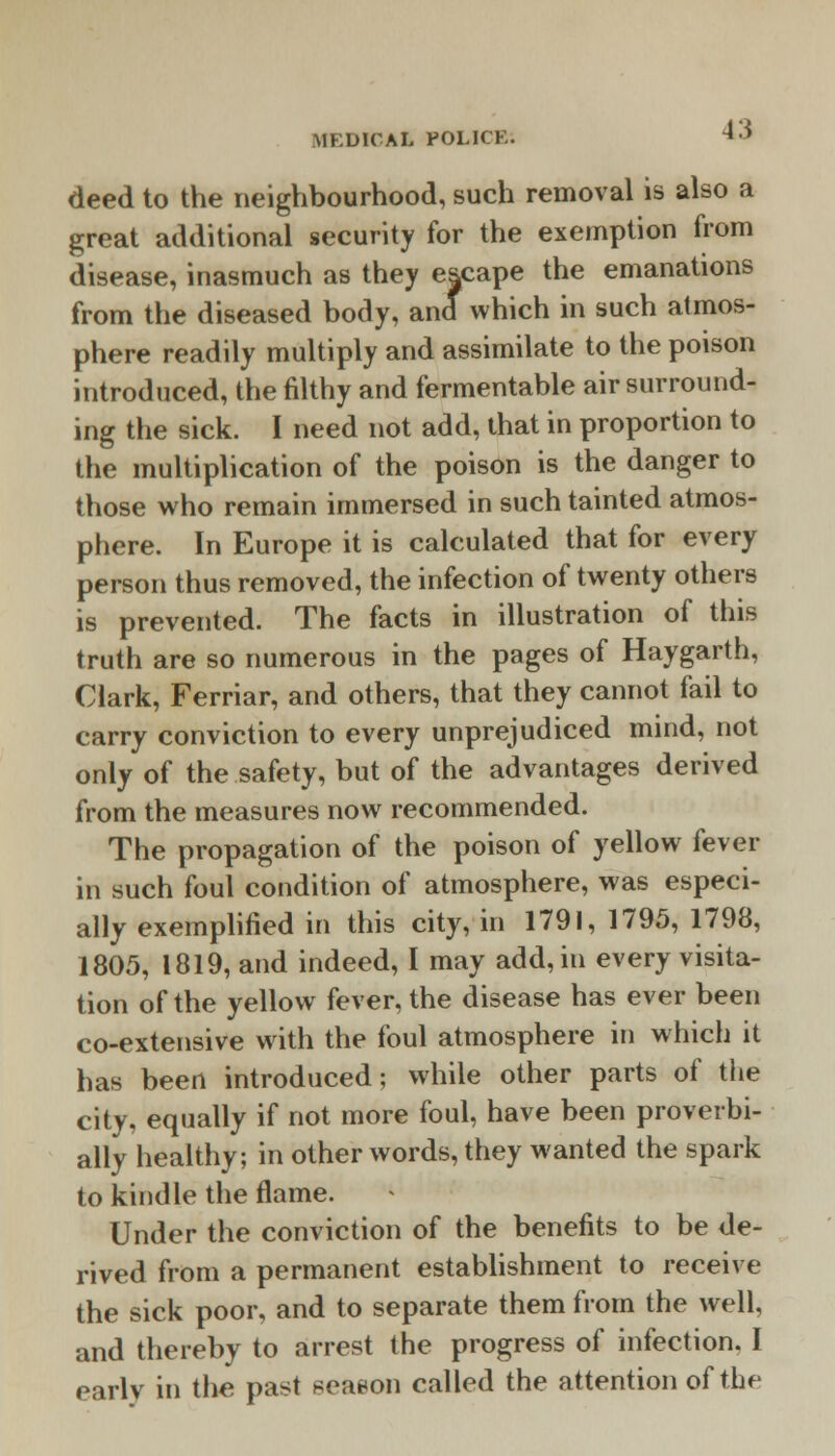 deed to the neighbourhood, such removal is also a great additional security for the exemption from disease, inasmuch as they escape the emanations from the diseased body, and which in such atmos- phere readily multiply and assimilate to the poison introduced, the filthy and fermentable air surround- ing the sick. I need not add, that in proportion to the multiplication of the poison is the danger to those who remain immersed in such tainted atmos- phere. In Europe it is calculated that for every person thus removed, the infection of twenty others is prevented. The facts in illustration of this truth are so numerous in the pages of Haygarth, Clark, Ferriar, and others, that they cannot fail to carry conviction to every unprejudiced mind, not only of the safety, but of the advantages derived from the measures now recommended. The propagation of the poison of yellow fever in such foul condition of atmosphere, was especi- ally exemplified in this city, in 1791, 1795, 1798, 1805, 1819, and indeed, I may add, in every visita- tion of the yellow fever, the disease has ever been co-extensive with the foul atmosphere in which it has been introduced; while other parts of the city, equally if not more foul, have been proverbi- ally healthy; in other words, they wanted the spark to kindle the flame. Under the conviction of the benefits to be de- rived from a permanent establishment to receive the sick poor, and to separate them from the well, and thereby to arrest the progress of infection. I early in the past season called the attention of the