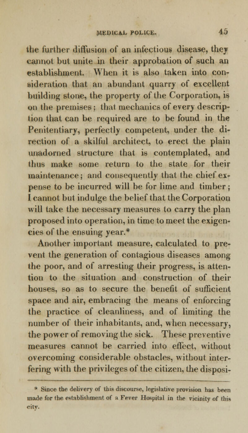 the further diffusion of an infectious disease, they cannot but unite in their approbation of such an establishment. When it is also taken into con- sideration that an abundant quarry of excellent building stone, the property of the Corporation, is on the premises ; that, mechanics of every descrip- tion that can be required are to be found in the Penitentiary, perfectly competent, under the di- rection of a skilful architect, to erect the plain unadorned structure that is contemplated, and thus make some return to the state for their maintenance; and consequently that the chief ex- pense to be incurred will be for lime and timber; I cannot but indulge the belief that the Corporation will take the necessary measures to carry the plan proposed into operation, in time to meet the exigen- cies of the ensuing year.* Another important measure, calculated to pre- vent the generation of contagious diseases among the poor, and of arresting their progress, is atten- tion to the situation and construction of their houses, so as to secure the benefit of sufficient space and air, embracing the means of enforcing the practice of cleanliness, and of limiting the number of their inhabitants, and, when necessary, the power of removing the sick. These preventive measures cannot be carried into effect, without overcoming considerable obstacles, without inter- fering with the privileges of the citizen, the disposi- * Since the delivery of this discourse, legislative provision has been made for the establishment of a Fever Hospital in the vicinity of this citv.