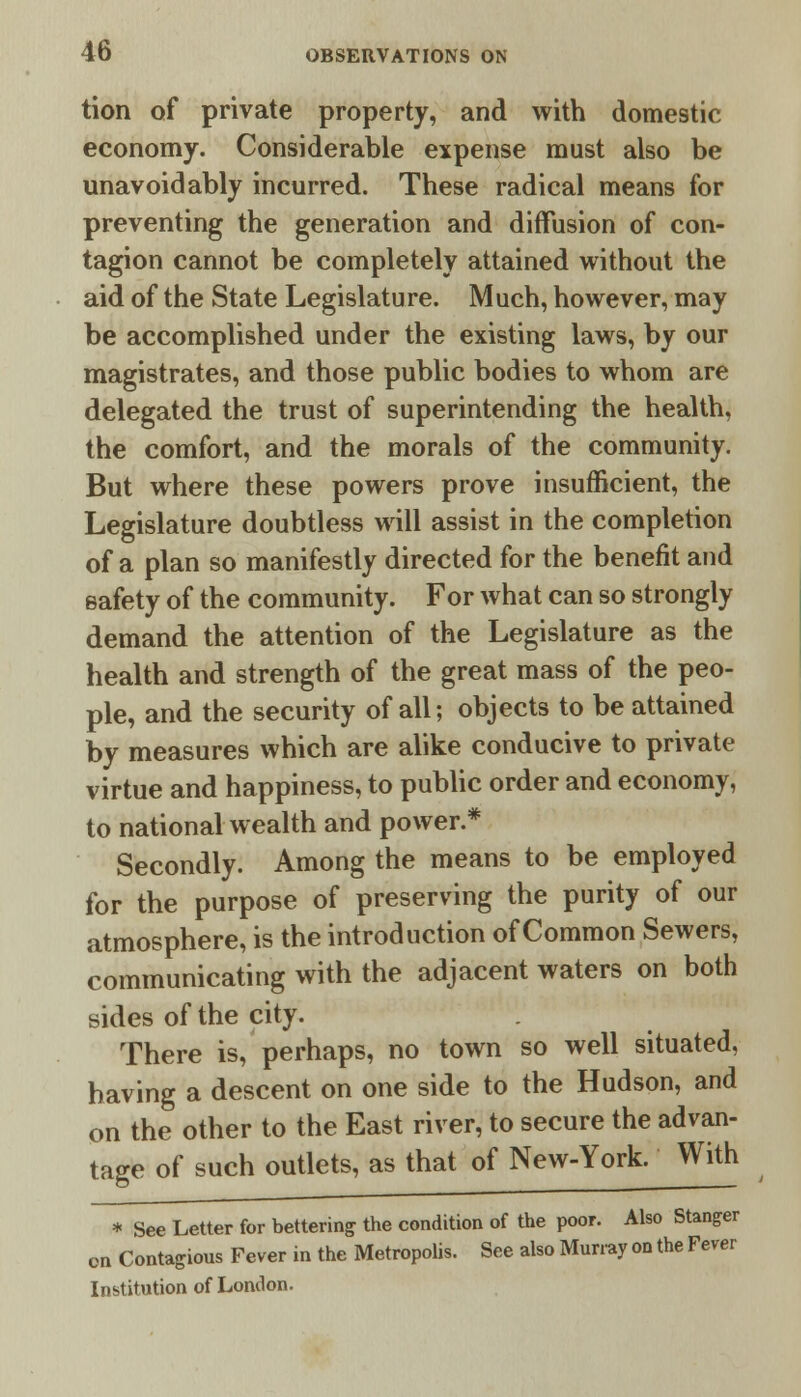 tion of private property, and with domestic economy. Considerable expense must also be unavoidably incurred. These radical means for preventing the generation and diffusion of con- tagion cannot be completely attained without the aid of the State Legislature. Much, however, may be accomplished under the existing laws, by our magistrates, and those public bodies to whom are delegated the trust of superintending the health, the comfort, and the morals of the community. But where these powers prove insufficient, the Legislature doubtless will assist in the completion of a plan so manifestly directed for the benefit and safety of the community. For what can so strongly demand the attention of the Legislature as the health and strength of the great mass of the peo- ple, and the security of all; objects to be attained by measures which are alike conducive to private virtue and happiness, to public order and economy, to national wealth and power.* Secondly. Among the means to be employed for the purpose of preserving the purity of our atmosphere, is the introduction of Common Sewers, communicating with the adjacent waters on both sides of the city. There is, perhaps, no town so well situated, having a descent on one side to the Hudson, and on the other to the East river, to secure the advan- tage of such outlets, as that of New-York. With * See Letter for bettering the condition of the poor. Also Stanger on Contagious Fever in the Metropolis. See also Murray on the Fever Institution of London.