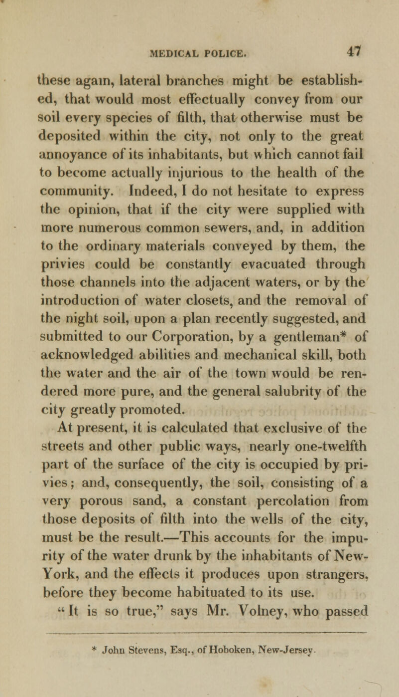 these again, lateral branches might be establish- ed, that would most effectually convey from our soil every species of filth, that otherwise must be deposited within the city, not only to the great annoyance of its inhabitants, but which cannot fail to become actually injurious to the health of the community. Indeed, I do not hesitate to express the opinion, that if the city were supplied with more numerous common sewers, and, in addition to the ordinary materials conveyed by them, the privies could be constantly evacuated through those channels into the adjacent waters, or by the introduction of water closets, and the removal of the night soil, upon a plan recently suggested, and submitted to our Corporation, by a gentleman* of acknowledged abilities and mechanical skill, both the water and the air of the town would be ren- dered more pure, and the general salubrity of the city greatly promoted. At present, it is calculated that exclusive of the streets and other public ways, nearly one-twelfth part of the surface of the city is occupied by pri- vies ; and, consequently, the soil, consisting of a very porous sand, a constant percolation from those deposits of filth into the wells of the city, must be the result.—This accounts for the impu- rity of the water drunk by the inhabitants of New- York, and the effects it produces upon strangers, before they become habituated to its use. •' It is so true, says Mr. Volney, who passed * John Stevens, Esq., of Hoboken, New-Jersey