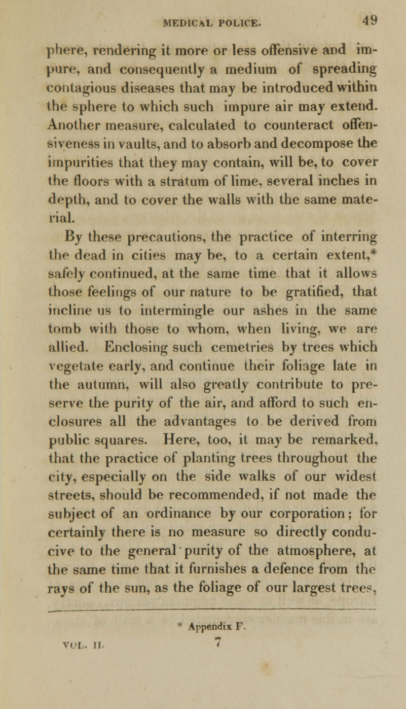 phere, rendering it more or less offensive and im- pure, and consequently a medium of spreading contagious diseases that may be introduced within the sphere to which such impure air may extend. Another measure, calculated to counteract offen- siveness in vaults, and to absorb and decompose the impurities that they may contain, will be, to cover the floors with a stratum of lime, several inches in depth, and to cover the walls with the same mate- rial. By these precautions, the practice of interring the dead in cities may be, to a certain extent,* safely continued, at the same time that it allows those feelings of our nature to be gratified, that incline us to intermingle our ashes in the same tomb with those to whom, when living, we are allied. Enclosing such cemetries by trees which vegetate early, and continue their foliage late in the autumn, will also greatly contribute to pre- serve the purity of the air, and afford to such en- closures all the advantages to be derived from public squares. Here, too, it may be remarked, that the practice of planting trees throughout the city, especially on the side walks of our widest streets, should be recommended, if not made the subject of an ordinance by our corporation; for certainly there is no measure so directly condu- cive to the general purity of the atmosphere, at the same time that it furnishes a defence from the rays of the sun, as the foliage of our largest trees, * Appendix F. VOL. II. 7