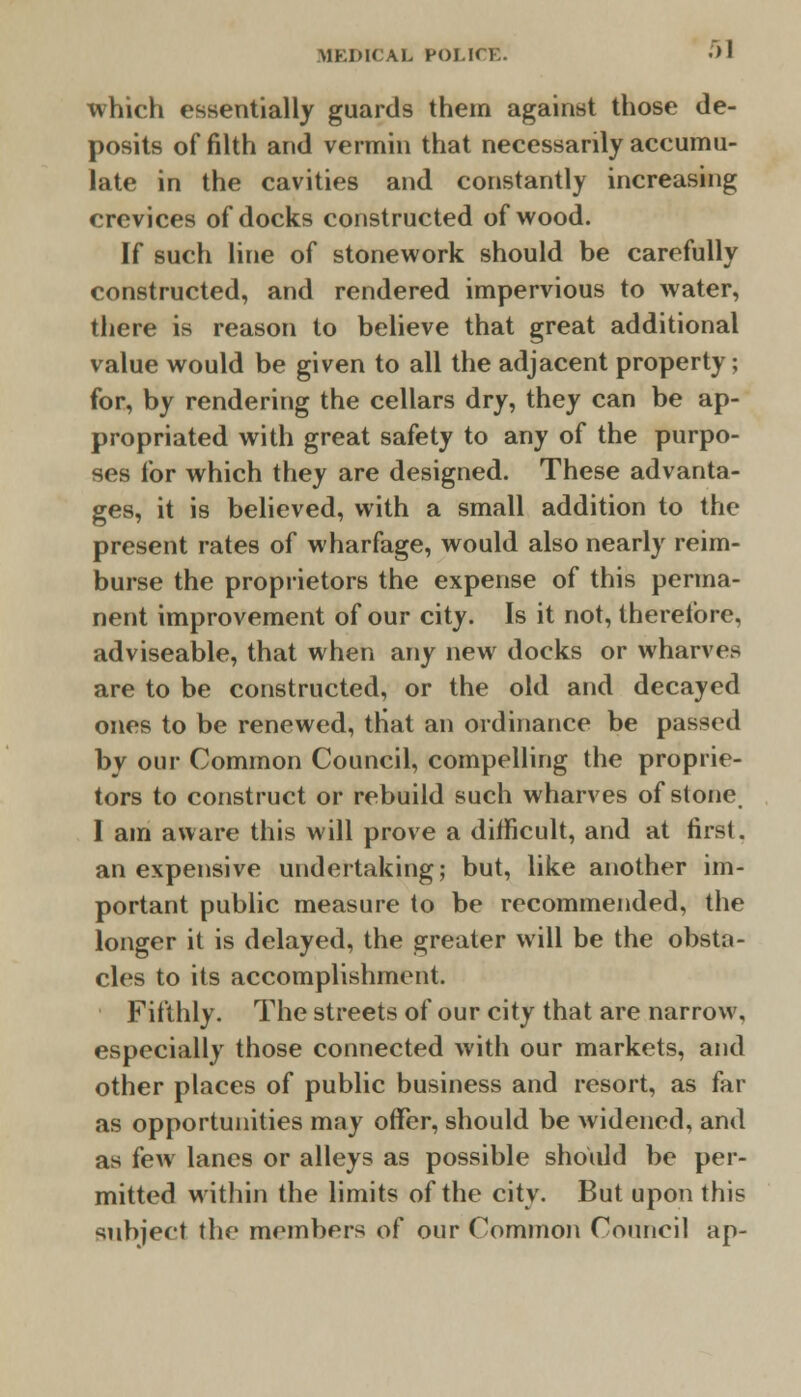 which essentially guards them against those de- posits of filth and vermin that necessarily accumu- late in the cavities and constantly increasing crevices of docks constructed of wood. If such line of stonework should be carefully constructed, and rendered impervious to water, there is reason to believe that great additional value would be given to all the adjacent property; for, by rendering the cellars dry, they can be ap- propriated with great safety to any of the purpo- ses for which they are designed. These advanta- ges, it is believed, with a small addition to the present rates of wharfage, would also nearly reim- burse the proprietors the expense of this perma- nent improvement of our city. Is it not, theretbre, adviseable, that when any new docks or wharves are to be constructed, or the old and decayed ones to be renewed, tHat an ordinance be passed by our Common Council, compelling the proprie- tors to construct or rebuild such wharves of stone, I am aware this will prove a difficult, and at first, an expensive undertaking; but, like another im- portant public measure to be recommended, the longer it is delayed, the greater will be the obsta- cles to its accomplishment. Fifthly. The streets of our city that are narrow, especially those connected with our markets, and other places of public business and resort, as far as opportunities may offer, should be widened, and as few lanes or alleys as possible should be per- mitted within the limits of the city. But upon this subject the members of our Common Council ap-