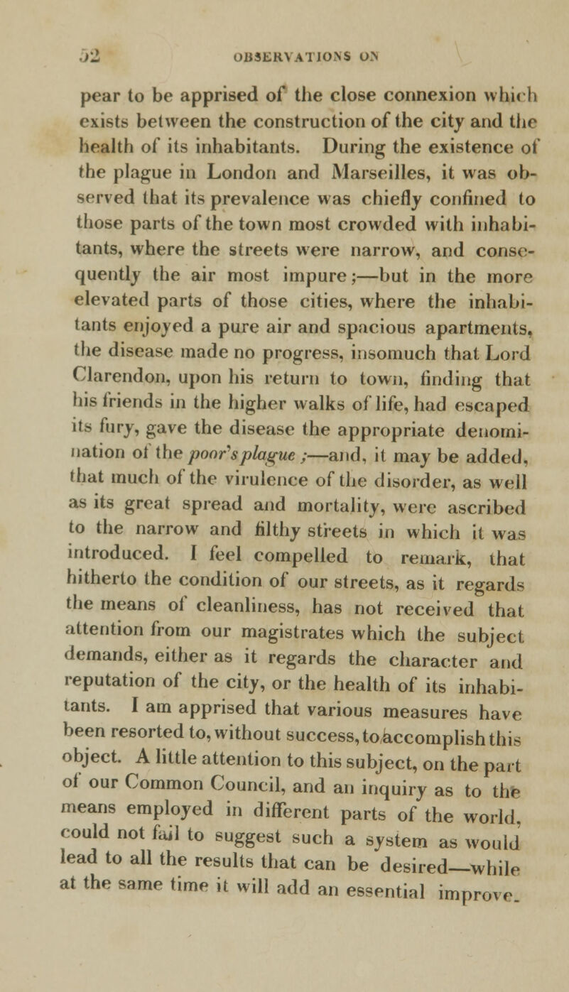 pear to be apprised of the close connexion whirh exists between the construction of the city and the health of its inhabitants. During the existence of the plague in London and Marseilles, it was ob- served that its prevalence was chiefly confined to those parts of the town most crowded with inhabi- tants, where the streets were narrow, and conse- quently the air most impure;—but in the more elevated parts of those cities, where the inhabi- tants enjoyed a pure air and spacious apartments, the disease made no progress, insomuch that Lord Clarendon, upon his return to town, finding that his friends in the higher walks of life, had escaped its fury, gave the disease the appropriate denomi- nation of the poor's plague ;—and, it may be added, (hat much of the virulence of the disorder, as well as its great spread and mortality, were ascribed to the narrow and filthy streets in which it was introduced. I feel compelled to remark, that hitherto the condition of our streets, as it regard? the means of cleanliness, has not received that attention from our magistrates which the subject demands, either as it regards the character and reputation of the city, or the health of its inhabi- tants. I am apprised that various measures have been resorted to, without success,^accomplish this object. A little attention to this subject, on the part of our Common Council, and an inquiry as to the means employed in different parts of the world. could not fail to suggest such a system as would lead to all the results that can be desired—while at the same time it will add an essential improve