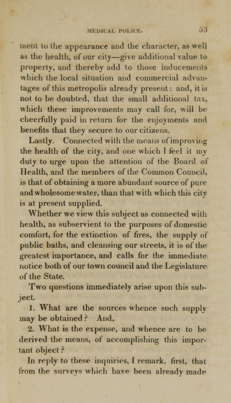 ment to the appearance and the character, as well as the health, of our city—give additional value to property, and thereby add to those inducements which the local situation and commercial advan- tages of this metropolis already present: and, it is not to be doubted, that the small additional tax, which these improvements may call for, will be cheerfully paid in return for the enjoyments and benefits that they secure to our citizens. Lastly. Connected with the means of improving the health of the city, and one which I feel it my duty to urge upon the attention of the Board of Health, and the members of the Common Council, is that of obtaining a more abundant source of pure and wholesome water, than that with which this city is at present supplied. Whether we view this subject as connected with health, as subservient to the purposes of domestic comfort, for the extinction of fires, the supply of public baths, and cleansing our streets, it is of the greatest importance, and calls for the immediate notice both of our town council and the Legislature of the State. Two questions immediately arise upon this sub- ject 1. What are the sources whence such supply may be obtained ? And, 2. What is the expense, and whence are to be derived the means, of accomplishing this impor- tant object ? In reply to these inquiries, I remark, first, that from the surveys which hav*» been already made