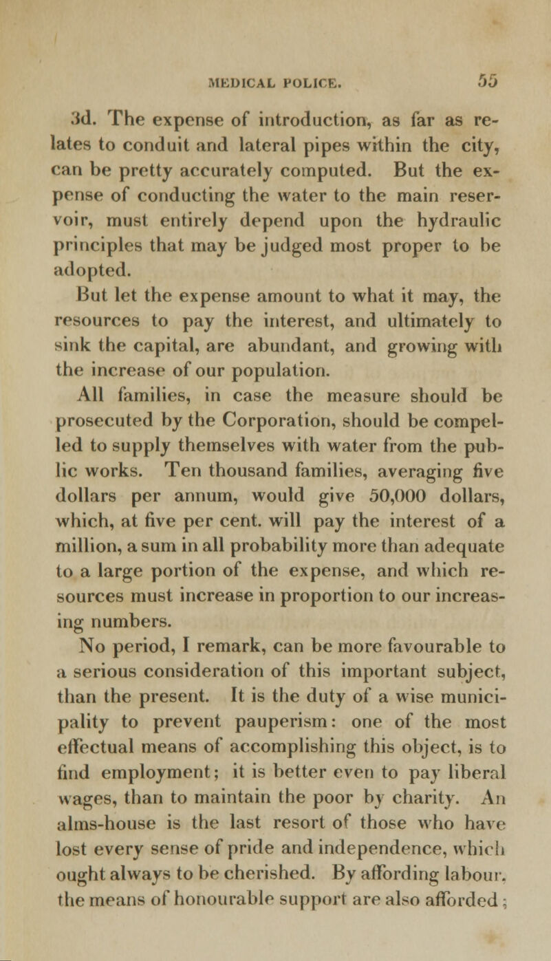 .'id. The expense of introduction, as far as re- lates to conduit and lateral pipes within the city, can be pretty accurately computed. But the ex- pense of conducting the water to the main reser- voir, must entirely depend upon the hydraulic principles that may be judged most proper to be adopted. But let the expense amount to what it may, the resources to pay the interest, and ultimately to sink the capital, are abundant, and growing with the increase of our population. All families, in case the measure should be prosecuted by the Corporation, should be compel- led to supply themselves with water from the pub- lic works. Ten thousand families, averaging five dollars per annum, would give 50,000 dollars, which, at five per cent, will pay the interest of a million, a sum in all probability more than adequate to a large portion of the expense, and which re- sources must increase in proportion to our increas- ing numbers. No period, I remark, can be more favourable to a serious consideration of this important subject, than the present. It is the duty of a wise munici- pality to prevent pauperism: one of the most effectual means of accomplishing this object, is to find employment; it is better even to pay liberal wages, than to maintain the poor by charity. An alms-house is the last resort of those who have lost every sense of pride and independence, which ought always to be cherished. By affording labour, the means of honourable support are also afforded;