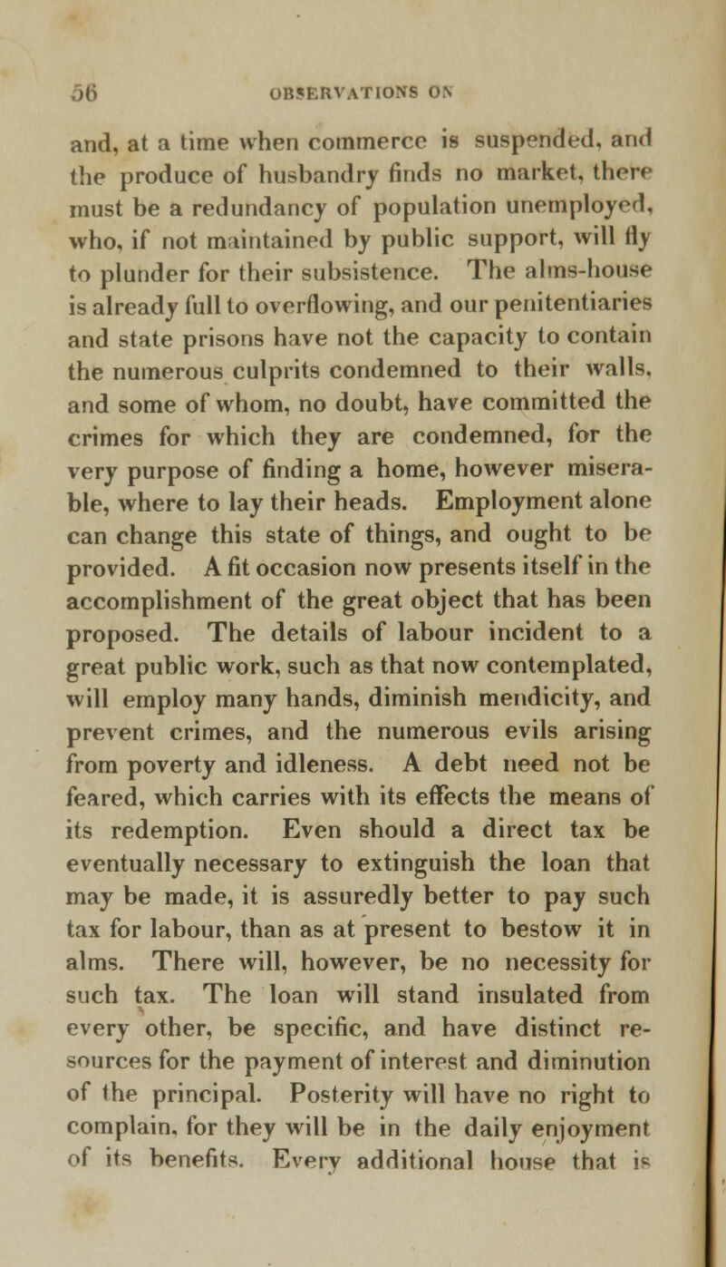 and, at a time when commerce is suspended, and the produce of husbandry finds no market, there must be a redundancy of population unemployed, who, if not maintained by public support, will fly to plunder for their subsistence. The alms-house is already full to overflowing, and our penitentiaries and state prisons have not the capacity to contain the numerous culprits condemned to their walls, and some of whom, no doubt, have committed the crimes for which they are condemned, for the very purpose of finding a home, however misera- ble, where to lay their heads. Employment alone can change this state of things, and ought to be provided. A fit occasion now presents itself in the accomplishment of the great object that has been proposed. The details of labour incident to a great public work, such as that now contemplated, will employ many hands, diminish mendicity, and prevent crimes, and the numerous evils arising from poverty and idleness. A debt need not be feared, which carries with its effects the means of its redemption. Even should a direct tax be eventually necessary to extinguish the loan that may be made, it is assuredly better to pay such tax for labour, than as at present to bestow it in alms. There will, however, be no necessity for such tax. The loan will stand insulated from every other, be specific, and have distinct re- sources for the payment of interest and diminution of the principal. Posterity will have no right to complain, for they will be in the daily enjoyment of its benefits. Every additional house that i«