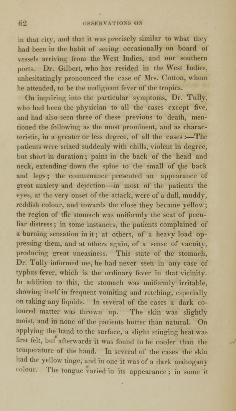 &2 OBSERl \ riONS o\ in that city, and that it was precisely similar to what the} had been in the habit of seeing occasionally on board of vessels arriving from the West Indies, and our southern ports. Dr. Gilbert, who has resided in the West Indies, unhesitatingly pronounced the case of Mrs. Cotton, whom he attended, to be the malignant fever of the tropics. On inquiring into the particular symptoms, Dr. Tully. who had been the physician to all the cases except five, and had also seen three of these previous to death, men- tioned the following as the most prominent, and as charac- teristic, in a greater or less degree, of all the cases:—The patients were seized suddenly with chills, violent in degree, but short in duration; pains in the back of the head and neck, extending down the spine to the small of \he back and legs; the countenance presented an appearance of great anxiety and dejection—in most of the patients the eyes, at the very onset of the attack, were of a dull, muddy, reddish colour, and towards the close they became yellow; the region of tKe stomach was uniformly the seat of pecu- liar distress; in some instances, the patients complained of a burning sensation in it; at others, of a heavy load op- pressing them, and at others again, of a sense of vacuity, producing great uneasiness. This state of the stomach, Dr. Tully informed me, he had never seen in any case of typhus fever, which is the ordinary fever in that vicinity. In addition to this, the stomach was uniformly irritable, showing itself in frequent vomiting and retching, especially on taking any liquids. In several of the cases a dark co- loured matter was thrown up. The skin was slightly moist, and in none of the patients hotter than natural. On applying the hand to the surface, a slight stinging heat was first felt, but afterwards it was found to be cooler than the temperature of the hand. In several of the cases the skin had the yellow tinge, and in one it was of a dark mahogany colour. The tongue varied in its appearance ; in some it