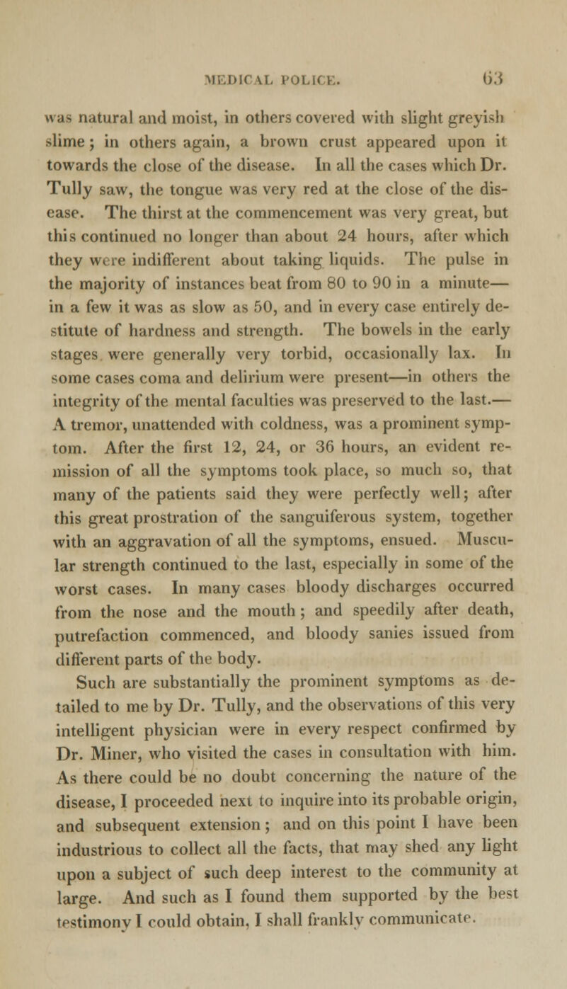MEDIC IX POLICE. <).* *\;i> natural and moist, in others covered with slight greyish slime ; in others again, a brown crust appeared upon it towards the close of the disease. In all the cases which Dr. Tully saw, the tongue was very red at the close of the dis- ease. The thirst at the commencement was very great, but this continued no longer than about 24 hours, after which they were indifferent about taking liquids. The pulse in the majority of instances beat from 80 to 90 in a minute— in a few it was as slow as 50, and in every case entirely de- stitute of hardness and strength. The bowels in the early stages were generally very torbid, occasionally lax. In some cases coma and delirium were present—in others the integrity of the mental faculties was preserved to the last.— A tremor, unattended with coldness, was a prominent symp- tom. After the first 12, 24, or 36 hours, an evident re- mission of all the symptoms took place, so much so, that many of the patients said they were perfectly well; after this great prostration of the sanguiferous system, together with an aggravation of all the symptoms, ensued. Muscu- lar strength continued to the last, especially in some of the worst cases. In many cases bloody discharges occurred from the nose and the mouth; and speedily after death, putrefaction commenced, and bloody sanies issued from different parts of the body. Such are substantially the prominent symptoms as de- tailed to me by Dr. Tully, and the observations of this very intelligent physician were in every respect confirmed by Dr. Miner, who visited the cases in consultation with him. As there could be no doubt concerning the nature of the disease, I proceeded next to inquire into its probable origin, and subsequent extension; and on this point I have been industrious to collect all the facts, that may shed any light upon a subject of such deep interest to the community at large. And such as I found them supported by the best testimonv I could obtain. I shall frankly communicate.