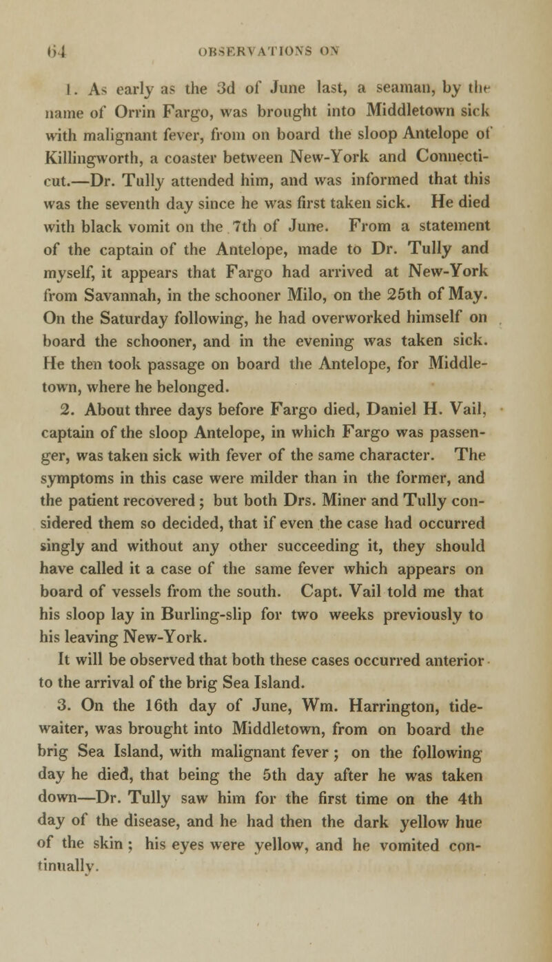 I»] OK>KK\ \T1<>\> D\ 1. A> early as the 3d of June last, a seaman, by the name of Orrin Fargo, was brought into Middletown sick with malignant fever, from on board the sloop Antelope of Killingworth, a coaster between New-York and Connecti- cut.—Dr. Tully attended him, and was informed that this was the seventh day since he was first taken sick. He died with black vomit on the 7th of June. From a statement of the captain of the Antelope, made to Dr. Tully and myself, it appears that Fargo had arrived at New-York from Savannah, in the schooner Milo, on the 25th of May. On the Saturday following, he had overworked himself on board the schooner, and in the evening was taken sick. He then took passage on board the Antelope, for Middle- town, where he belonged. 2. About three days before Fargo died, Daniel H. Vail, captain of the sloop Antelope, in which Fargo was passen- ger, was taken sick with fever of the same character. The symptoms in this case were milder than in the former, and the patient recovered; but both Drs. Miner and Tully con- sidered them so decided, that if even the case had occurred singly and without any other succeeding it, they should have called it a case of the same fever which appears on board of vessels from the south. Capt. Vail told me that his sloop lay in Burling-slip for two weeks previously to his leaving New-York. It will be observed that both these cases occurred anterior to the arrival of the brig Sea Island. 3. On the 16th day of June, Wm. Harrington, tide- waiter, was brought into Middletown, from on board the brig Sea Island, with malignant fever; on the following day he died, that being the 5th day after he was taken down—Dr. Tully saw him for the first time on the 4th day of the disease, and he had then the dark yellow hue of the skin ; his eyes were yellow, and he vomited con- tinuallv.