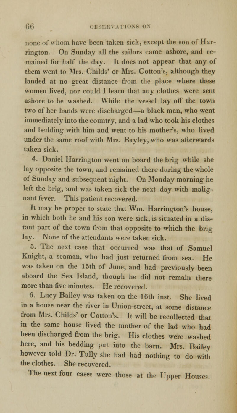 none of whom have been taken sick, except the son of Har- rington. On Sunday all the sailors came ashore, and re- mained for half the day. It does not appear that any of them went to Mrs. Childs' or Mrs. Cotton's, although they landed at no great distance from the place where these women lived, nor could I learn that any clothes were sent ashore to be washed. While the vessel lay off the town two of her hands were discharged—a black man, who went immediately into the country, and a lad who took his clothes and bedding with him and went to his mother's, who lived under the same roof with Mrs. Bayley, who was afterwards taken sick. 4. Daniel Harrington went on board the brig while she lay opposite the town, and remained there during the whole of Sunday and subsequent night. On Monday morning he left the brig, and was taken sick the next day with malig- nant fever. This patient recovered. It may be proper to state that Wm. Harrington's house, in which both he and his son were sick, is situated in a dis- tant part of the town from that opposite to which the brig lay. None of the attendants were taken sick. 5. The next case that occurred was that of Samuel Knight, a seaman, who had just returned from sea. He was taken on the 15th of June, and had previously been aboard the Sea Island, though he did not remain there more than five minutes. He recovered. 6. Lucy Bailey was taken on the 16th inst. She lived in a house near the river in Union-street, at some distance from Mrs. Childs' or Cotton's. It will be recollected that in the same house lived the mother of the lad who had been discharged from the brig. His clothes were washed here, and his bedding put into the barn. Mrs. Bailey however told Dr. Tully she had had nothing to do with the clothes. She recovered. The next four cases were those at the Upper Houses.