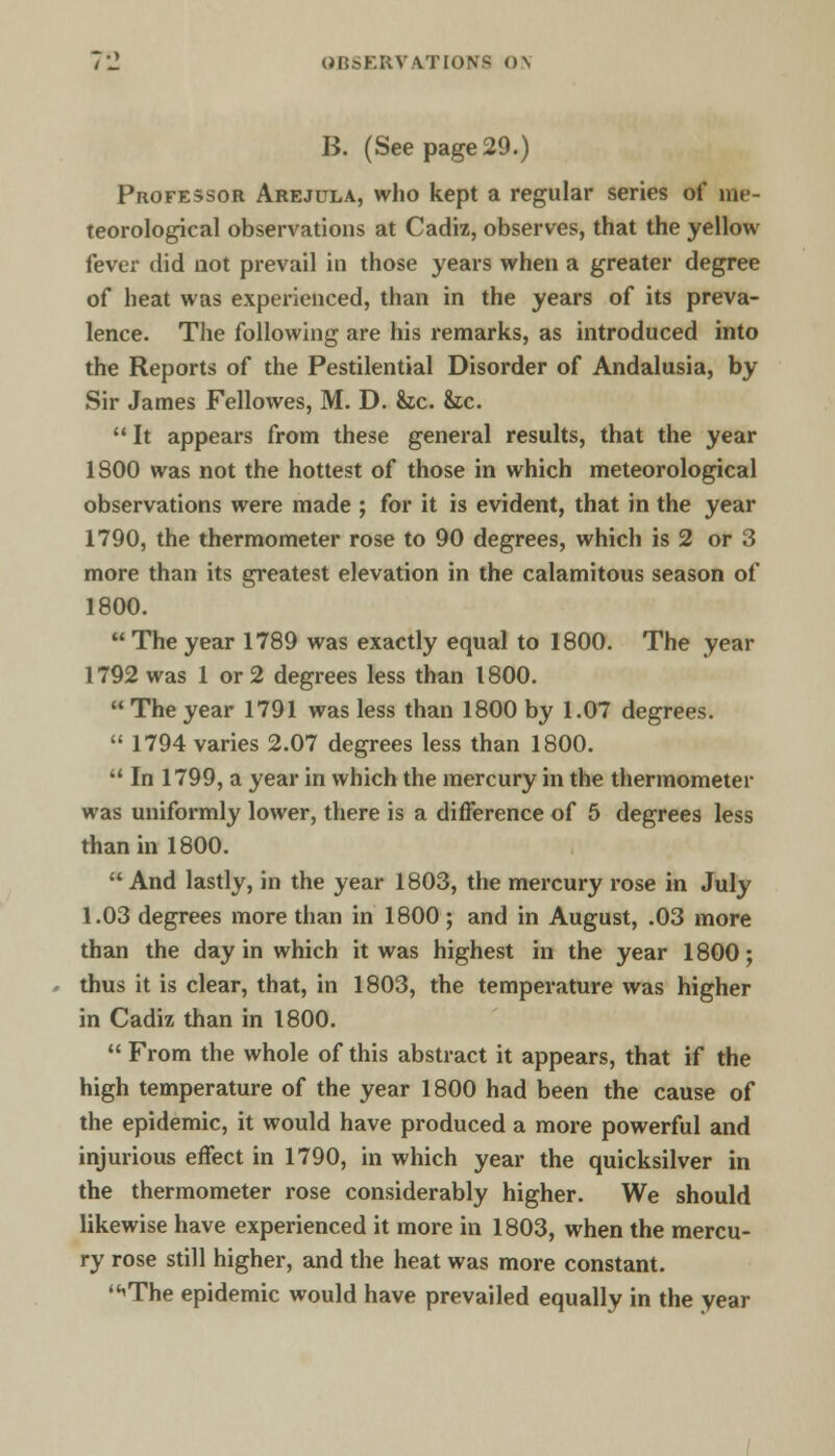 B. (See page 29.) Professor Arejula, who kept a regular series of me- teorological observations at Cadiz, observes, that the yellow fever did not prevail in those years when a greater degree of heat was experienced, than in the years of its preva- lence. The following are his remarks, as introduced into the Reports of the Pestilential Disorder of Andalusia, by Sir James Fellowes, M. D. &c. &c. It appears from these general results, that the year 1800 was not the hottest of those in which meteorological observations were made ; for it is evident, that in the year 1790, the thermometer rose to 90 degrees, which is 2 or 3 more than its greatest elevation in the calamitous season of 1800.  The year 1789 was exactly equal to 1800. The year 1792 was 1 or 2 degrees less than 1800.  The year 1791 was less than 1800 by 1.07 degrees.  1794 varies 2.07 degrees less than 1800.  In 1799, a year in which the mercury in the thermometer was uniformly lower, there is a difference of 5 degrees less than in 1800. And lastly, in the year 1803, the mercury rose in July 1.03 degrees more than in 1800; and in August, .03 more than the day in which it was highest in the year 1800; thus it is clear, that, in 1803, the temperature was higher in Cadiz than in 1800.  From the whole of this abstract it appears, that if the high temperature of the year 1800 had been the cause of the epidemic, it would have produced a more powerful and injurious effect in 1790, in which year the quicksilver in the thermometer rose considerably higher. We should likewise have experienced it more in 1803, when the mercu- ry rose still higher, and the heat was more constant. 'The epidemic would have prevailed equally in the year