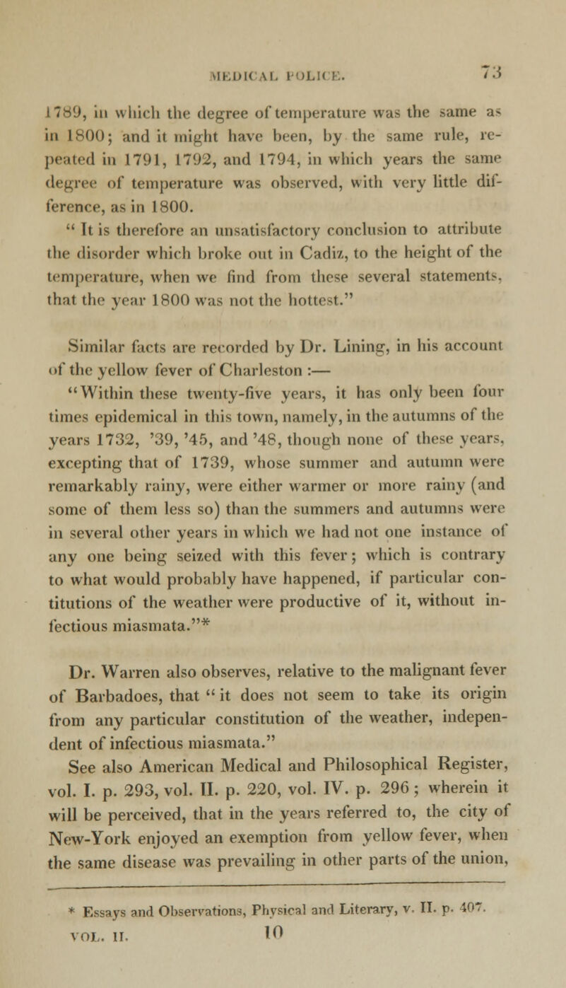 \II.IM< \l. POLICE. 73 1789, in which the degree of temperature was the same as in 1^00; and it might have been, by the same rule, rc- peated in 1791, 1792, and 1794, in which years the same degree of temperature was observed, with very little dif- ference, as in 1800.  It is therefore an unsatisfactory conclusion to attribute the disorder which broke out in Cadiz, to the height of the temperature, when we find from these several statements, that the year 1800 was not the hottest. Similar facts are recorded by Dr. Lining, in his account of the yellow fever of Charleston :— Within these twenty-five years, it has only been four times epidemical in this town, namely, in the autumns of the years 1732, '39, '45, and '48, though none of these years, excepting that of 1739, whose summer and autumn were remarkably rainy, were either warmer or more rainy (and some of them less so) than the summers and autumns were in several other years in which we had not one instance of any one being seized with this fever; which is contrary to what would probably have happened, if particular con- titutions of the weather were productive of it, without in- fectious miasmata.* Dr. Warren also observes, relative to the malignant fever of Barbadoes, that  it does not seem to take its origin from any particular constitution of the weather, indepen- dent of infectious miasmata. See also American Medical and Philosophical Register, vol. I. p. 293, vol. II. p. 220, vol. IV. p. 296; wherein it will be perceived, that in the years referred to, the city of New-York enjoyed an exemption from yellow fever, when the same disease was prevailing in other parts of the union. * Essays and Observations, Physical and Literary, v. II. p. 407.