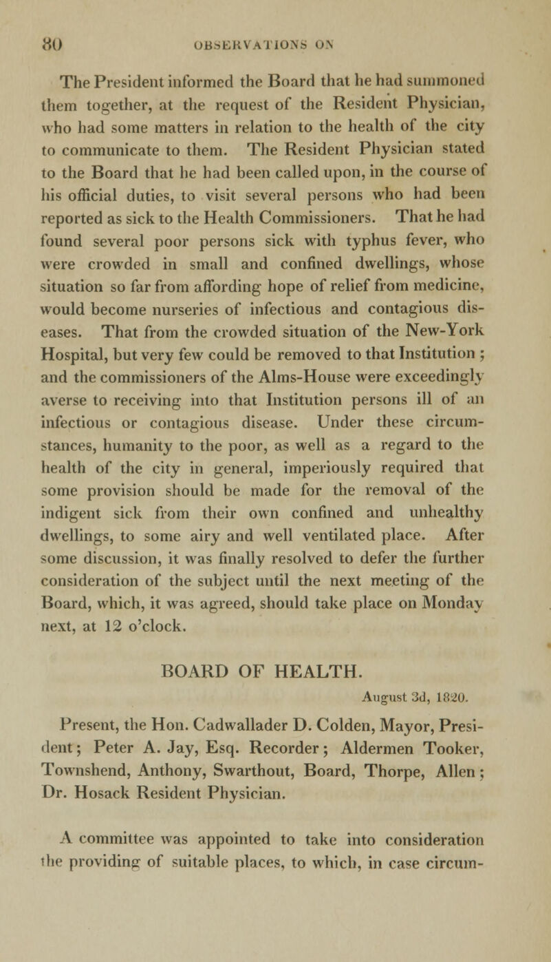 The President informed the Board that he had summoned them together, at the request of the Resident Physician, who had some matters in relation to the health of the city to communicate to them. The Resident Physician stated to the Board that he had been called upon, in the course of his official duties, to visit several persons who had been reported as sick to the Health Commissioners. That he had found several poor persons sick with typhus fever, who were crowded in small and confined dwellings, whose situation so far from affording hope of relief from medicine, would become nurseries of infectious and contagious dis- eases. That from the crowded situation of the New-York Hospital, but very few could be removed to that Institution ; and the commissioners of the Aims-House were exceedingly averse to receiving into that Institution persons ill of an infectious or contagious disease. Under these circum- stances, humanity to the poor, as well as a regard to the health of the city in general, imperiously required that some provision should be made for the removal of the indigent sick from their own confined and unhealthy dwellings, to some airy and well ventilated place. After some discussion, it was finally resolved to defer the further consideration of the subject until the next meeting of the Board, which, it was agreed, should take place on Monday next, at 12 o'clock. BOARD OF HEALTH. August 3d, 1820. Present, the Hon. Cadwallader D. Colden, Mayor, Presi- dent ; Peter A. Jay, Esq. Recorder; Aldermen Tooker, Townshend, Anthony, Swarthout, Board, Thorpe, Allen; Dr. Hosack Resident Physician. A committee was appointed to take into consideration the providing of suitable places, to which, in case circum-